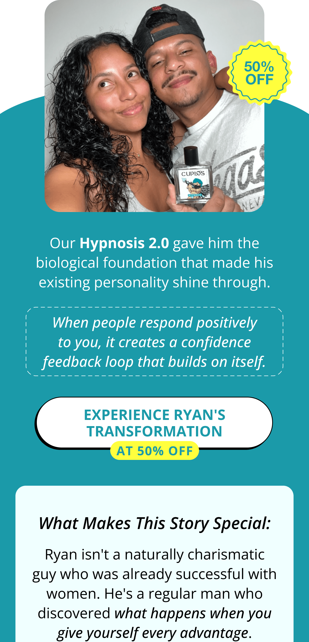 Our Hypnosis 2.0 gave him the biological foundation that made his existing personality shine through.  When people respond positively to you, it creates a confidence feedback loop that builds on itself.  >> Experience Ryan's transformation at 50% OFF  What Makes This Story Special:  Ryan isn't a naturally charismatic guy who was already successful with women. He's a regular man who discovered what happens when you give yourself every advantage.