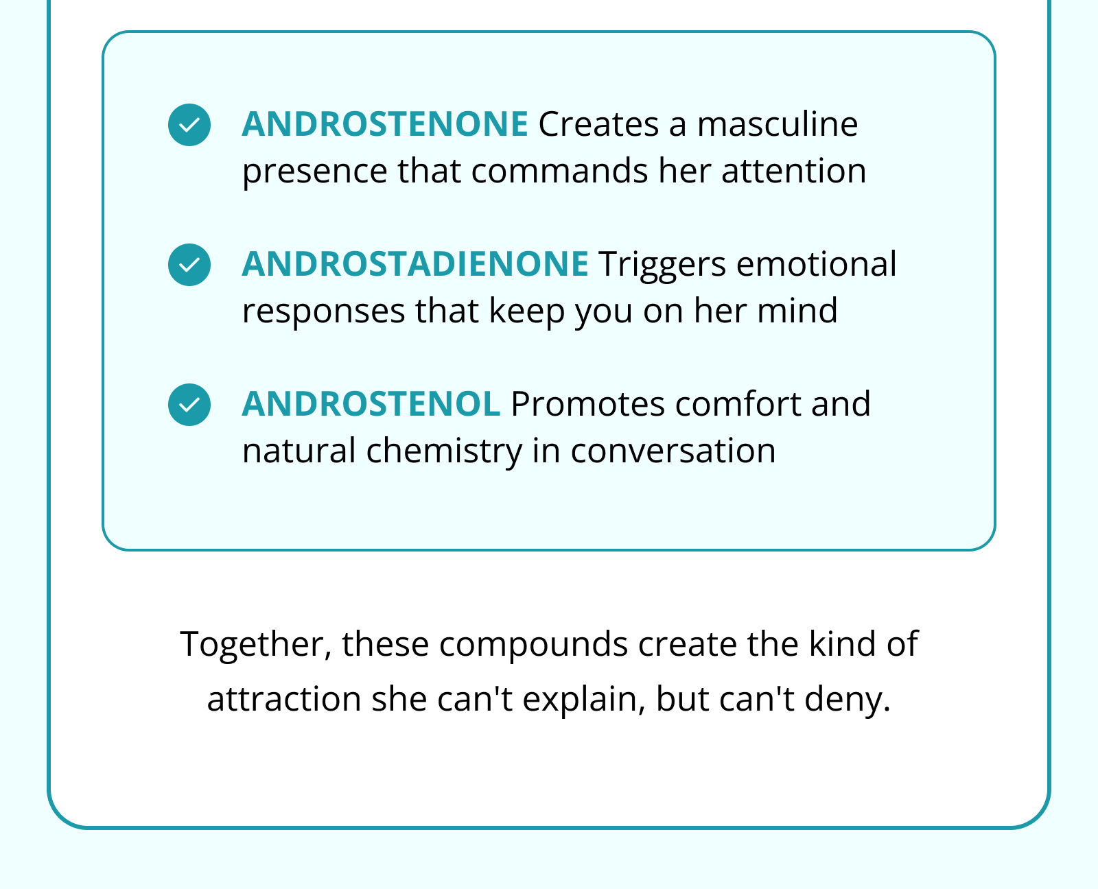 ANDROSTENONE Creates a masculine presence that commands her attention  ANDROSTADIENONE Triggers emotional responses that keep you on her mind  ANDROSTENOL Promotes comfort and natural chemistry in conversation Together, these compounds create the kind of attraction she can't explain, but can't deny.