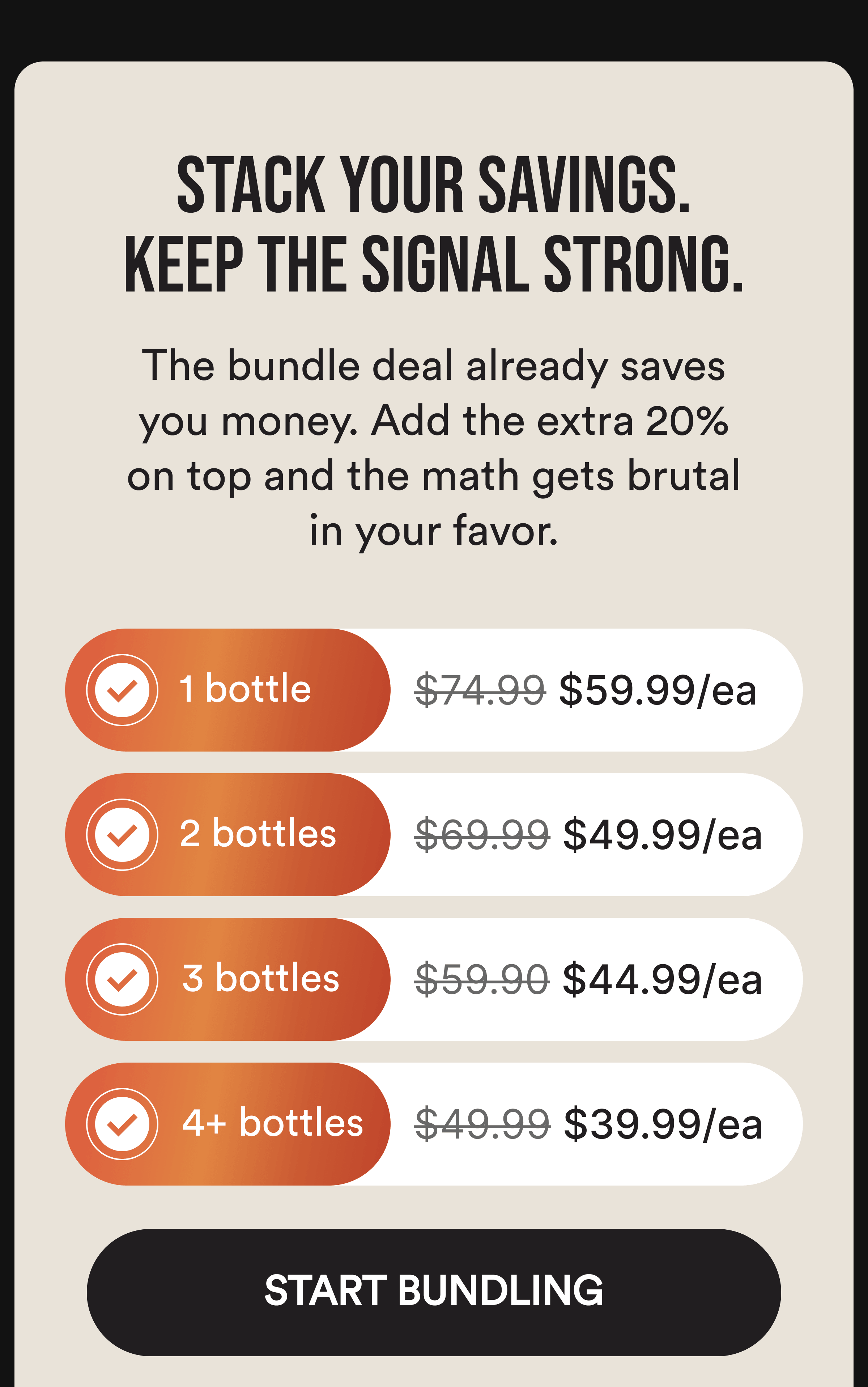 Stack Your Savings. Keep the Signal Strong. The bundle deal already saves you money. Add the extra 20% on top and the math gets brutal in your favor. 1 bottle $74.99 $59.95/ea. 2 bottles $69.99 $49.95/ea. 3 bottles $59.90 $44.95/ea. 4+ bottles $49.99 $39.95/ea. Start Bundling.