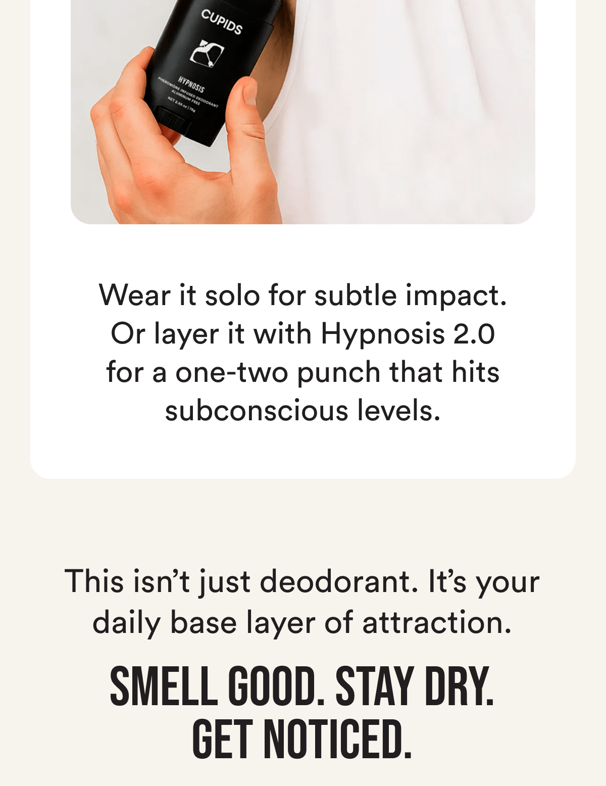 Wear it solo for subtle impact. Or layer it with Hypnosis 2.0 for a one-two punch that hits subconscious levels. This isn't just deodorant. It's your daily base layer of attraction. Smell good. Stay dry. Get noticed.