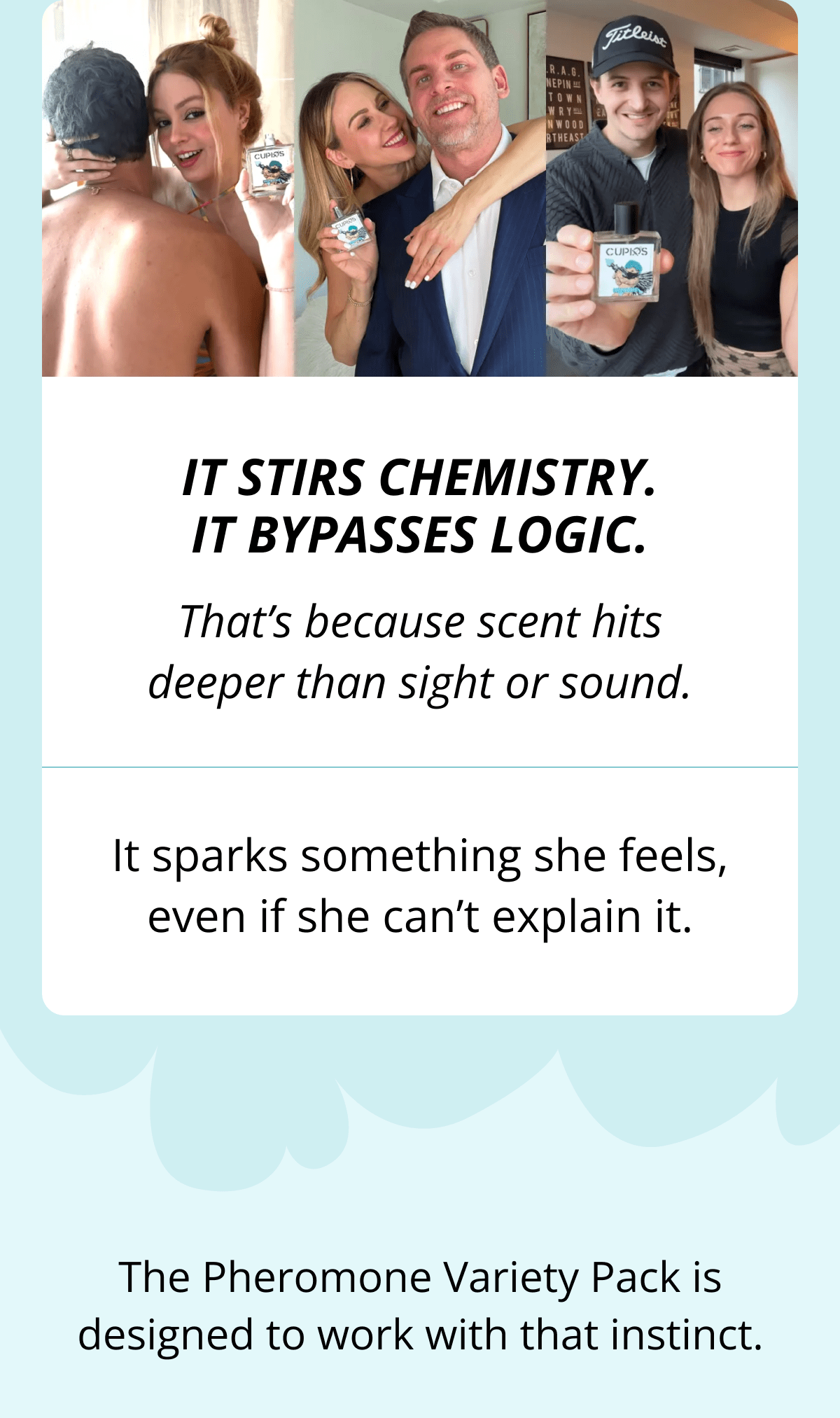 It stirs chemistry. It bypasses logic. That's because scent hits deeper than sight or sound. It sparks something she feels, even if she can't explain it. The Pheromone Variety Pack is designed to work with that instinct.
