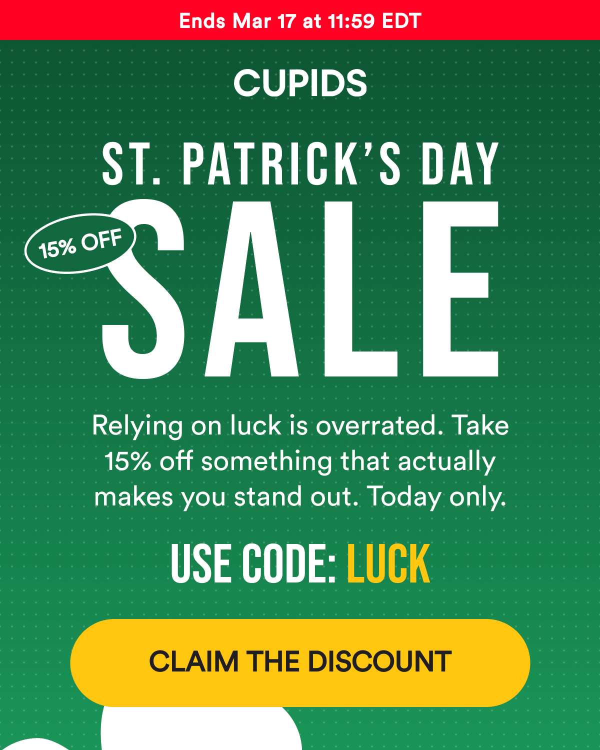 Ends Mar 17 at 11:59 EDT St. Patrick's Day Sale Relying on luck is overrated. Take 15% off something that actually makes you stand out. Today only. Use code: LUCK Claim the discount