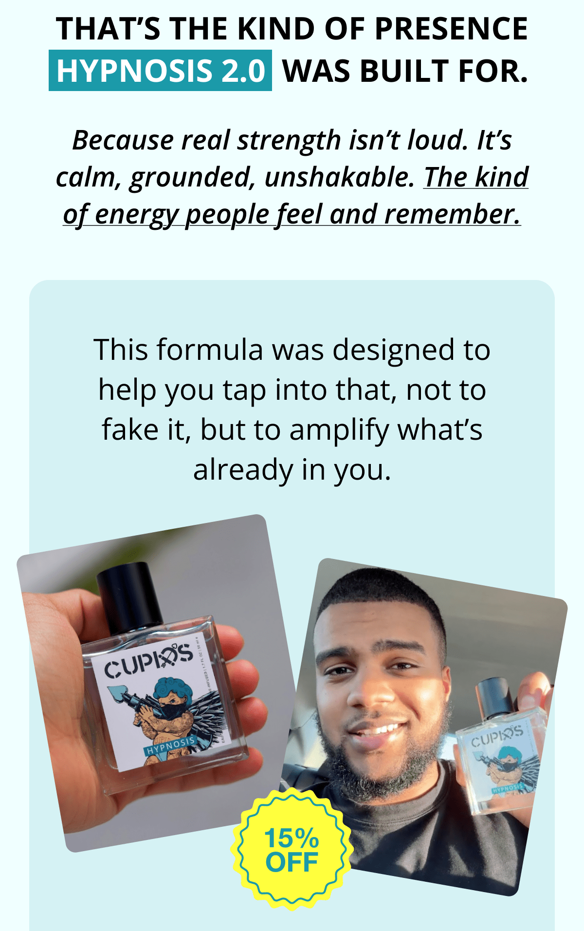 That's the kind of presence Hypnosis 2.0  was built for. Because real strength isn't loud. It's calm, grounded, unshakable. The kind of energy people feel and remember. This formula was designed to help you tap into that, not to fake it, but to amplify what's already in you.