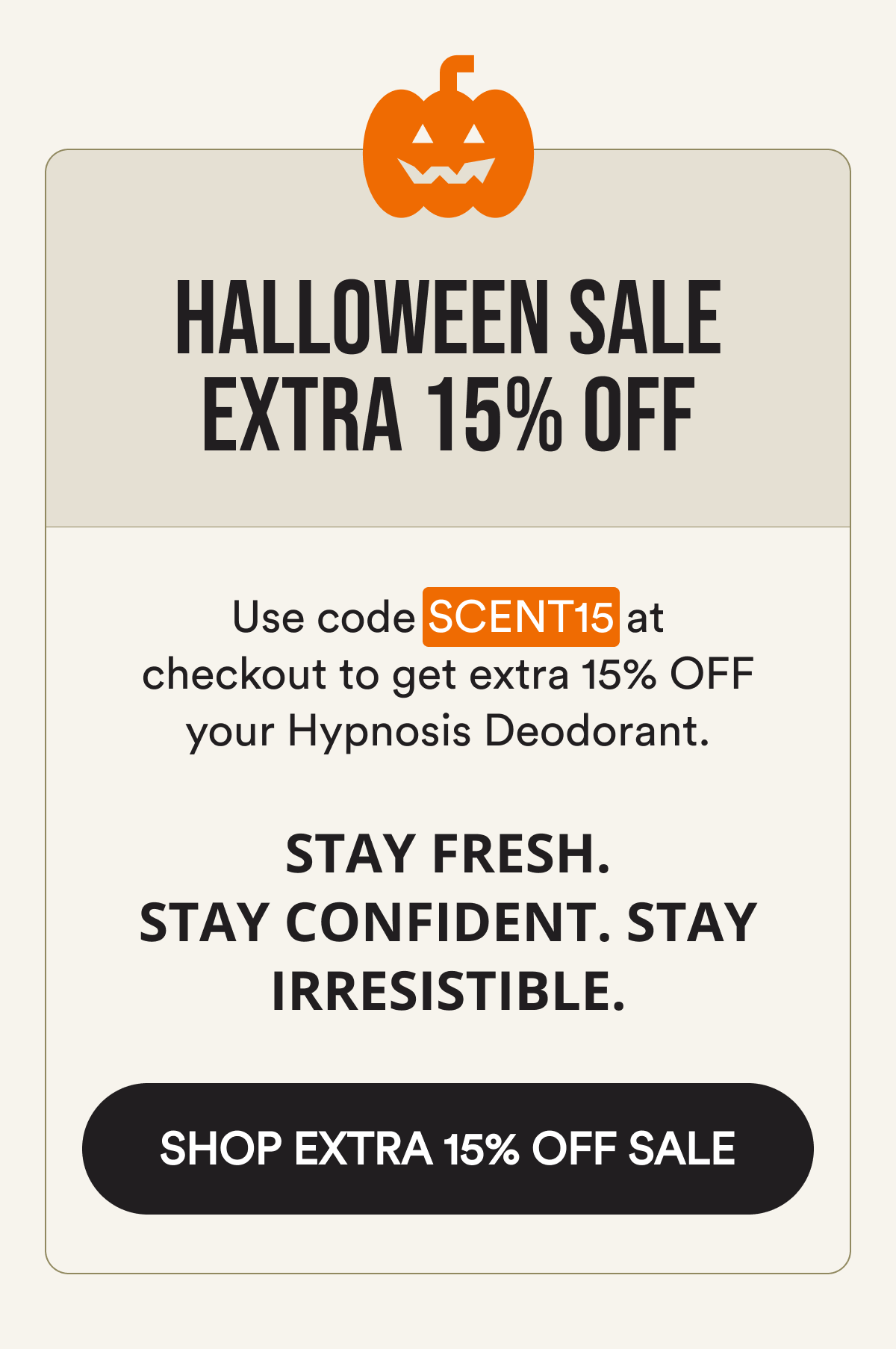 Halloween sale extra 15% off Use code SCENT15 at checkout to get extra 15% OFF your Hypnosis Deodorant. Stay fresh. Stay confident. Stay irresistible. Shop extra 15% off sale