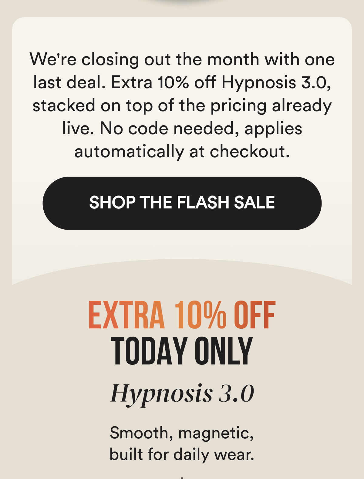 We're closing out the month with one last deal. Extra 10% off Hypnosis 3.0, stacked on top of the pricing already live. No code needed, applies automatically at checkout. SHOP THE FLASH SALE - EXTRA 10% OFF TODAY ONLY - HYPNOSIS 3.0 - Smooth, magnetic, built for daily wear. Three pheromone compounds studied in published research. Made in the USA. 6 to 8 hours of wear.