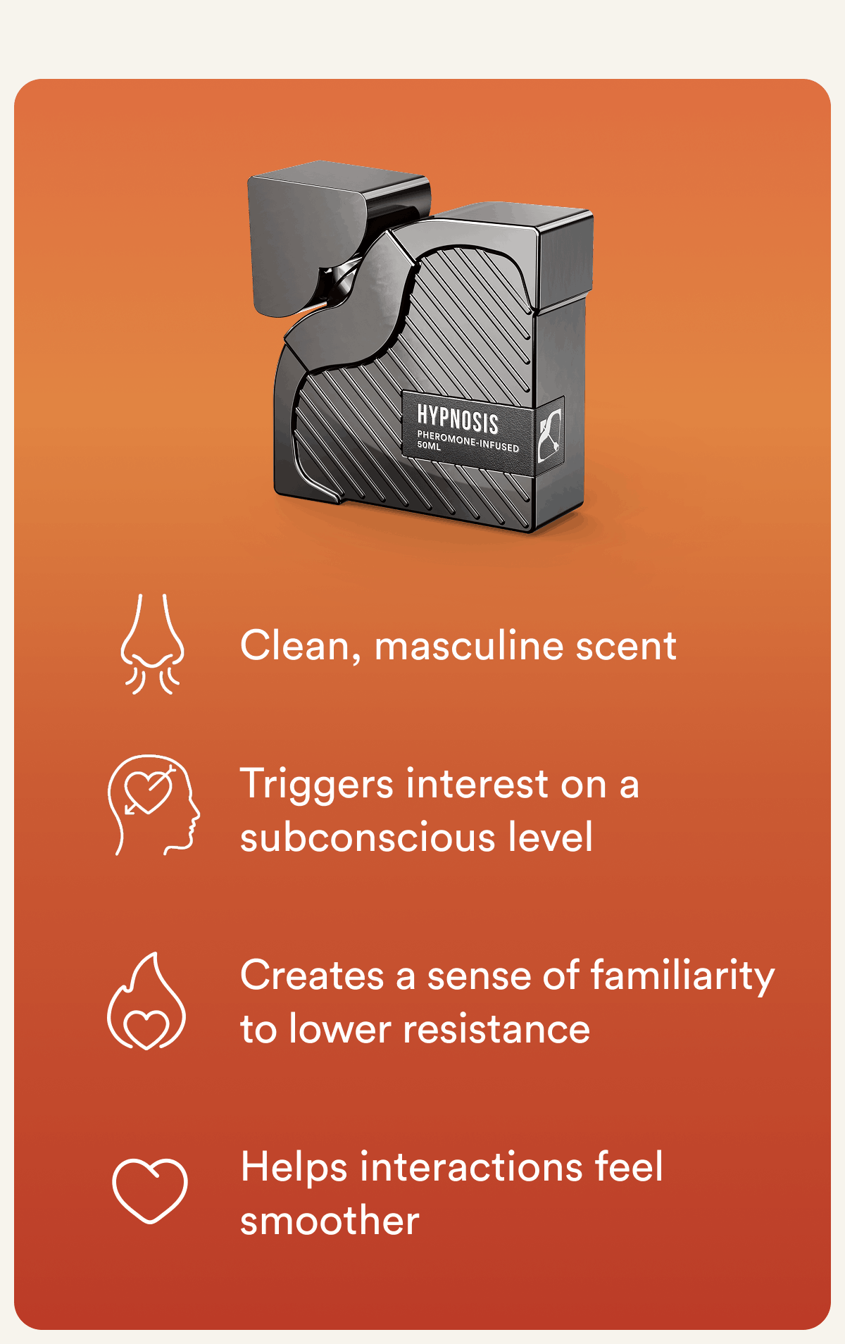 Clean, masculine scent. Triggers interest on a subconscious level. Creates a sense of familiarity to lower resistance. Helps interactions feel smoother.