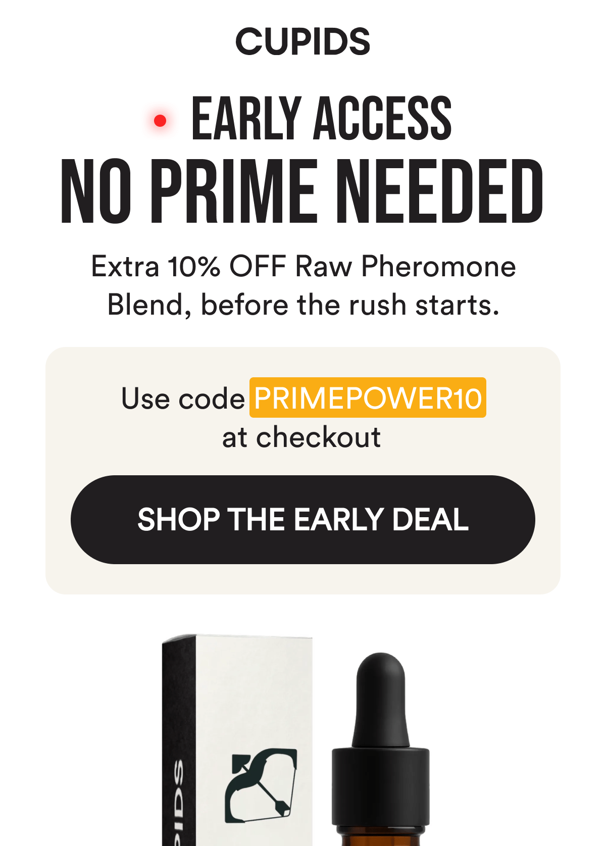 Cupids. Early Access. No Prime Needed. Extra 10% OFF Raw Pheromone Blend, before the rush starts. Use code PRIMEPOWER10 at checkout. Shop the Early Deal