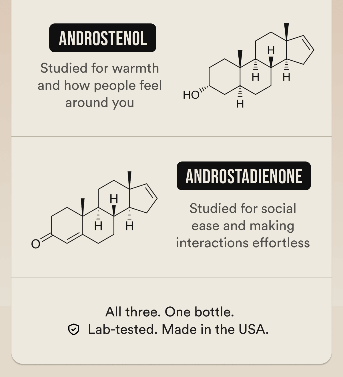 WHY IT WORKS DIFFERENTLY - Compound 1 — studied for confidence and how you carry yourself Compound 2 — studied for warmth and how people feel around you Compound 3 — studied for social ease and making interactions effortless All three. One bottle. Lab-tested. Made in the USA.