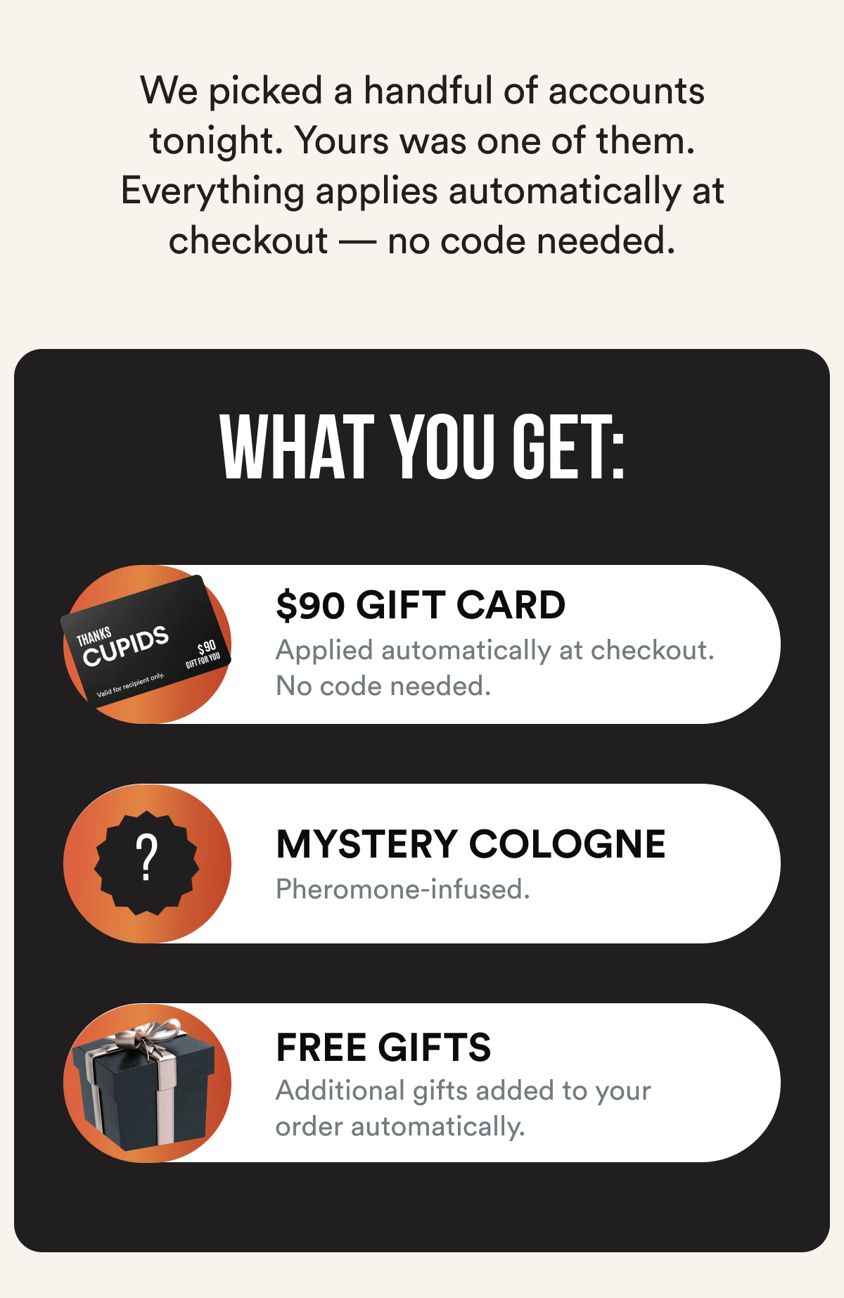 We picked a handful of accounts tonight. Yours was one of them. Everything applies automatically at checkout — no code needed. What you get: $90 GIFT CARD Applied automatically at checkout. No code needed. MYSTERY COLOGNE Full size. Pheromone-infused. Revealed at checkout. FREE GIFTS Additional gifts added to your order automatically.