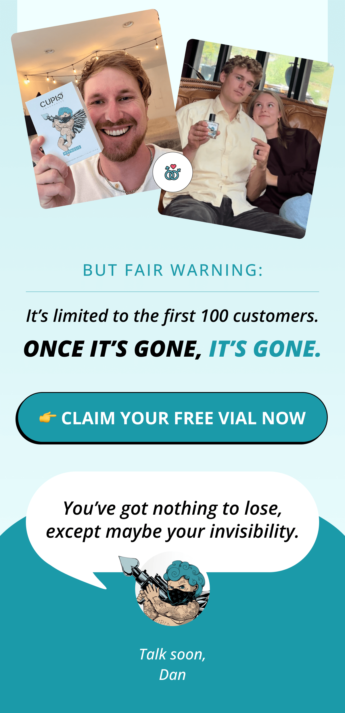 But fair warning: It's limited to the first 100 customers. Once it's gone, it's gone. 👉 Claim Your FREE Vial Now  You've got nothing to lose, except maybe your invisibility. Talk soon, Dan