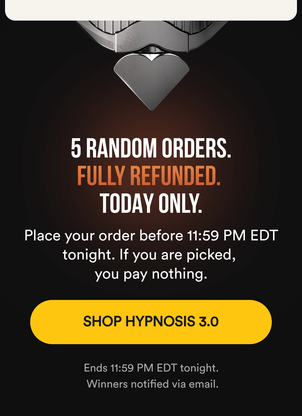 5 RANDOM ORDERS. FULLY REFUNDED. TODAY ONLY. Place your order before 11:59 PM EDT tonight. If you are picked, you pay nothing. SHOP HYPNOSIS 3.0 - Ends 11:59 PM EDT tonight. Winners notified via email.