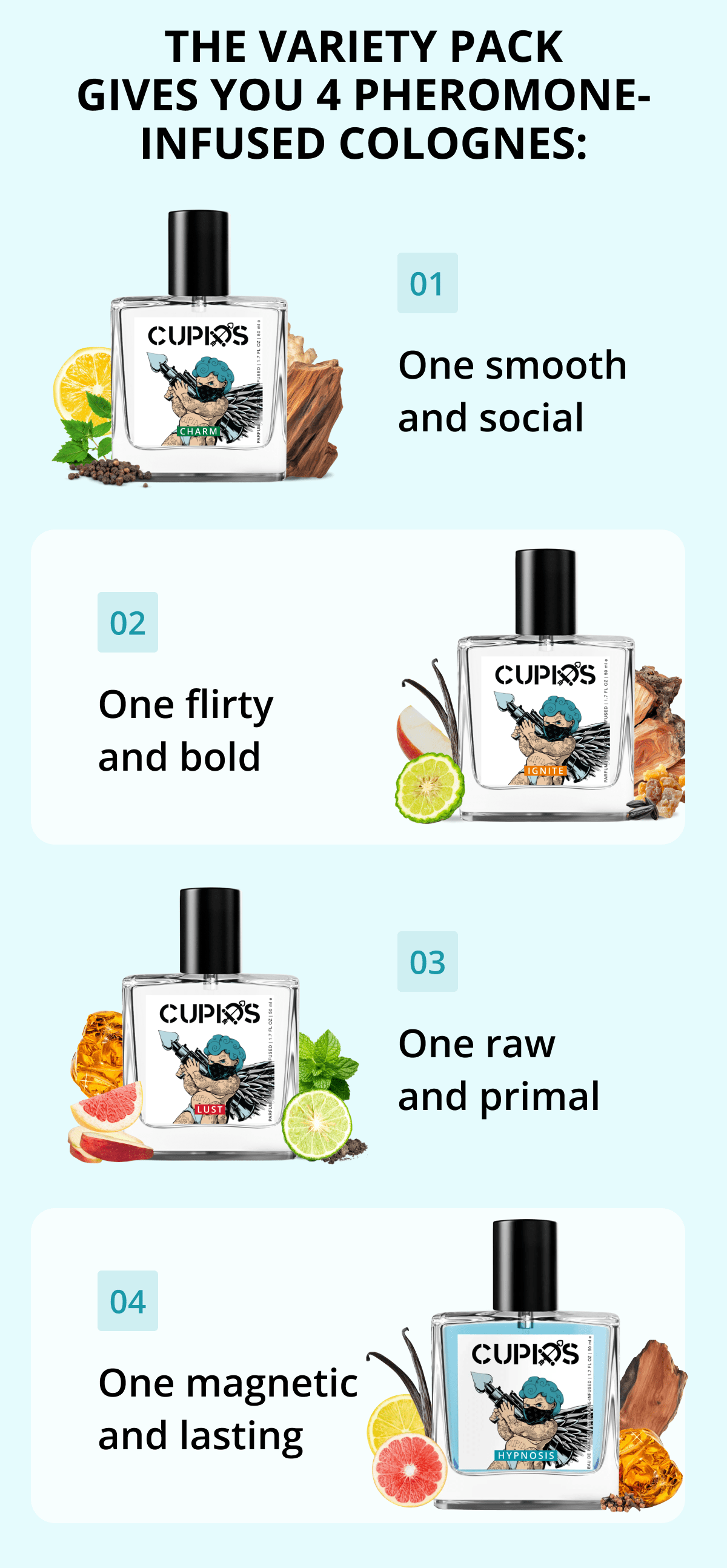 The Variety Pack gives you 4 pheromone-infused colognes: 01 One smooth and social 02 One flirty and bold 03 One raw and primal 04 One magnetic and lasting