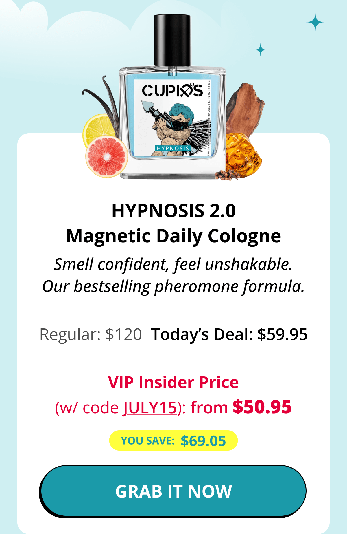 Hypnosis 2.0 Magnetic Daily Cologne Smell confident, feel unshakable. Our bestselling pheromone formula. Regular: $120 Today's Deal: $59.95 VIP Insider Price (w/ code JULY15): from $50.95 You save:  $69.05 GRAB IT NOW