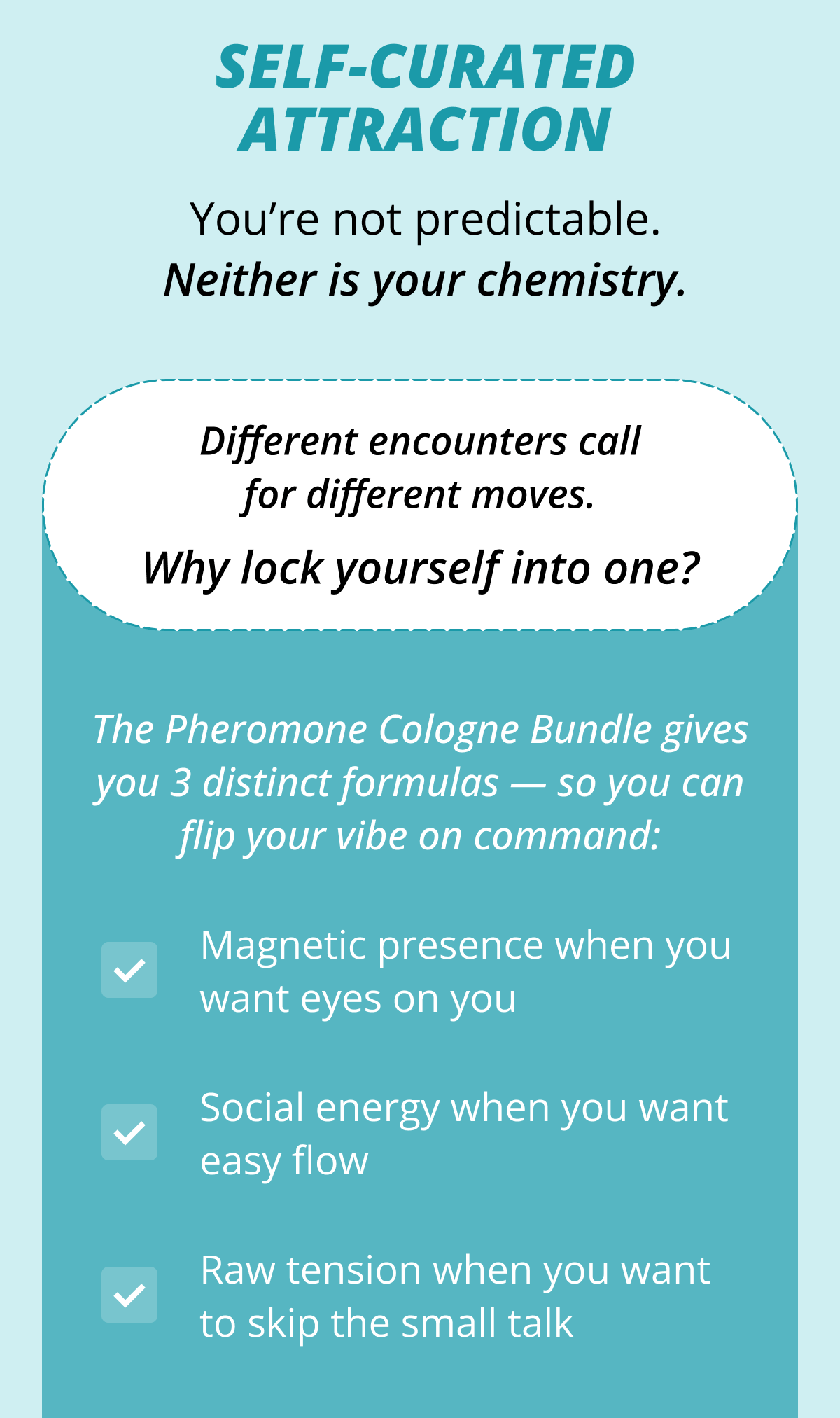 Self-Curated Attraction You're not predictable. Neither is your chemistry. Different encounters call for different moves. Why lock yourself into one? The Pheromone Cologne Bundle gives you 3 distinct formulas — so you can flip your vibe on command: Magnetic presence when you want eyes on you Social energy when you want easy flow Raw tension when you want to skip the small talk