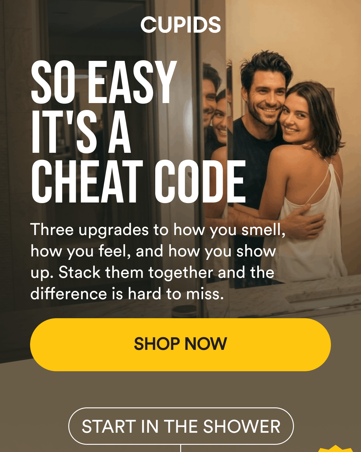 So Easy It's a Cheat Code. Three upgrades to how you smell, how you feel, and how you show up. Stack them together and the difference is hard to miss. Shop Now. START IN THE SHOWER.