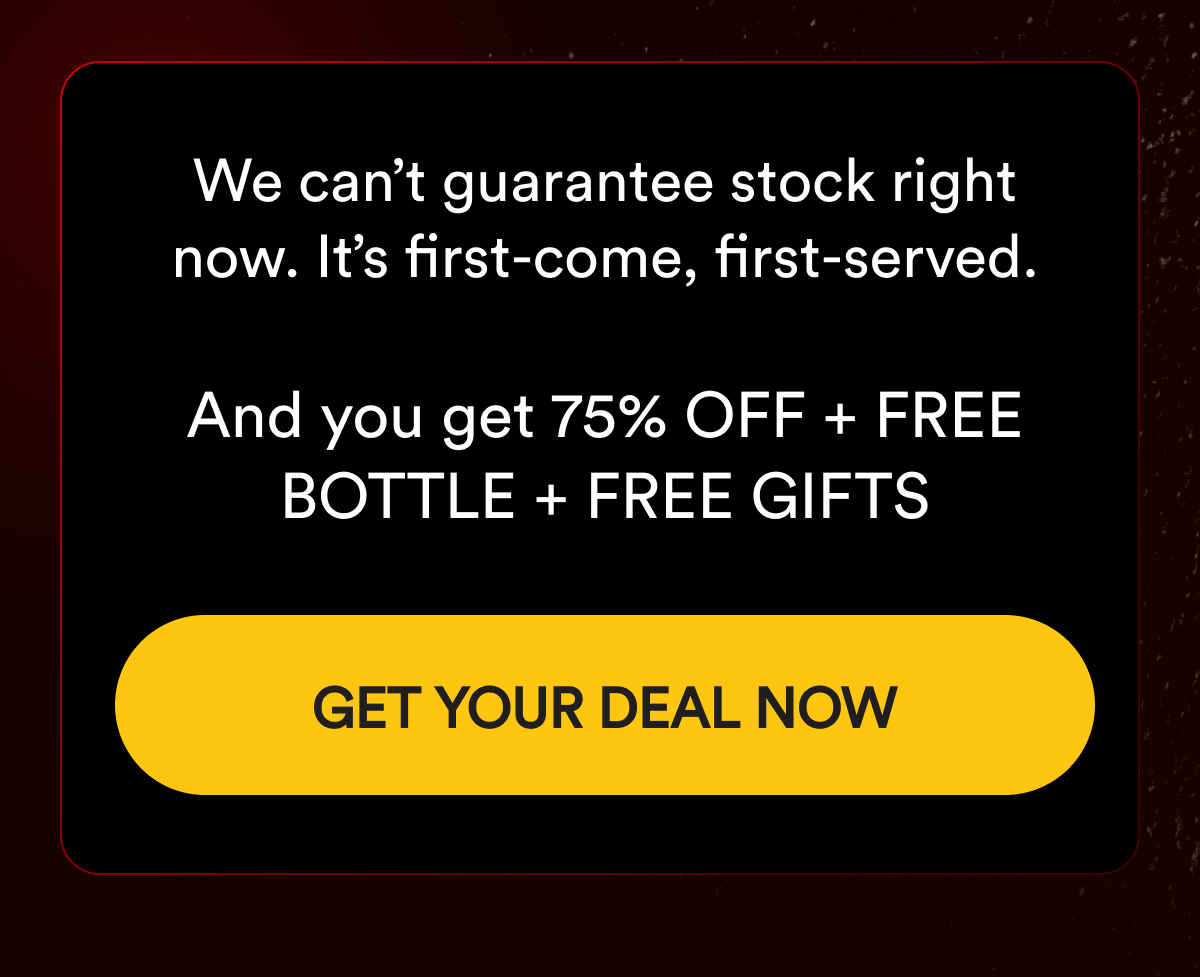 We can't guarantee stock right now. It's first-come, first-served.  And you get 75% OFF + FREE BOTTLE + FREE GIFTS. GET YOUR DEAL NOW.