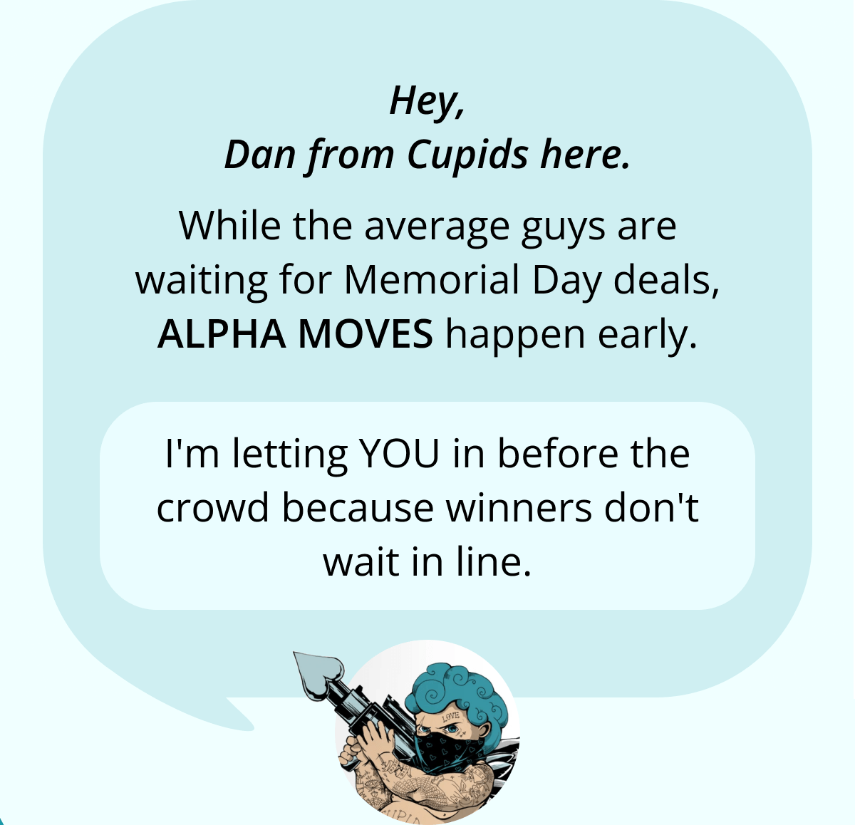 Hey, Dan from Cupids here. While the average guys are waiting for Memorial Day deals, ALPHA MOVES happen early. I'm letting YOU in before the crowd because winners don't wait in line.