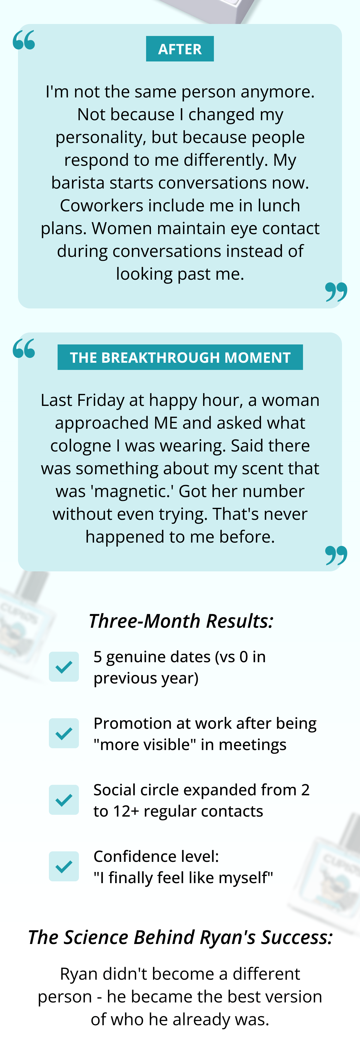 After: "I'm not the same person anymore. Not because I changed my personality, but because people respond to me differently. My barista starts conversations now. Coworkers include me in lunch plans. Women maintain eye contact during conversations instead of looking past me."  The Breakthrough Moment: "Last Friday at happy hour, a woman approached ME and asked what cologne I was wearing. Said there was something about my scent that was 'magnetic.' Got her number without even trying. That's never happened to me before."  Three-Month Results: - 5 genuine dates (vs 0 in previous year) - Promotion at work after being "more visible" in meetings - Social circle expanded from 2 to 12+ regular contacts - Confidence level: "I finally feel like myself"  The Science Behind Ryan's Success:  Ryan didn't become a different person - he became the best version of who he already was.