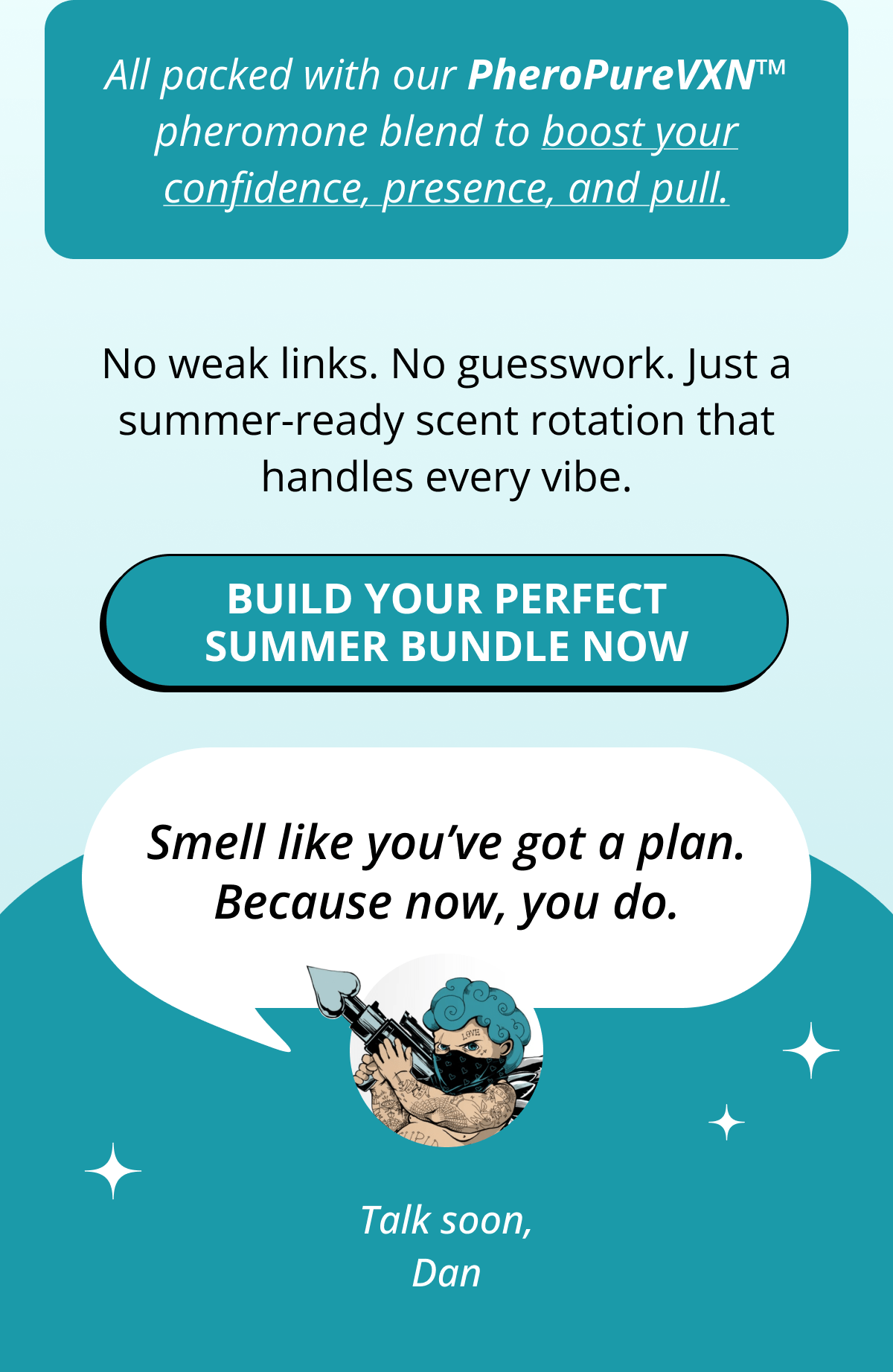 All packed with our PheroPureVXN™ pheromone blend to boost your confidence, presence, and pull. No weak links. No guesswork. Just a summer-ready scent rotation that handles every vibe. Build your perfect summer bundle now Smell like you've got a plan. Because now, you do.  Talk soon, Dan