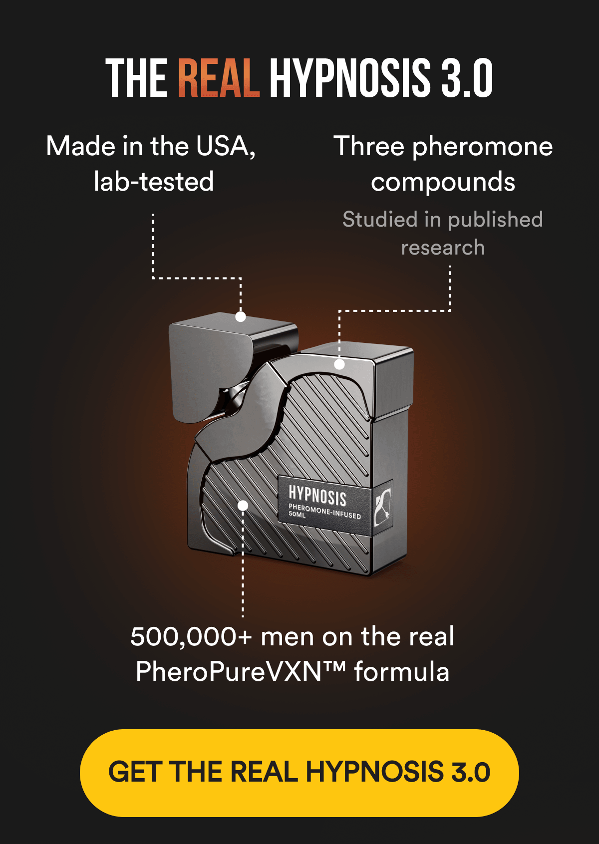 THE REAL HYPNOSIS 3.0 - Made in the USA, lab-tested Three pheromone compounds studied in published research 500,000+ men on the real PheroPureVXN formula 30-day money-back guarantee. GET THE REAL HYPNOSIS 3.0
