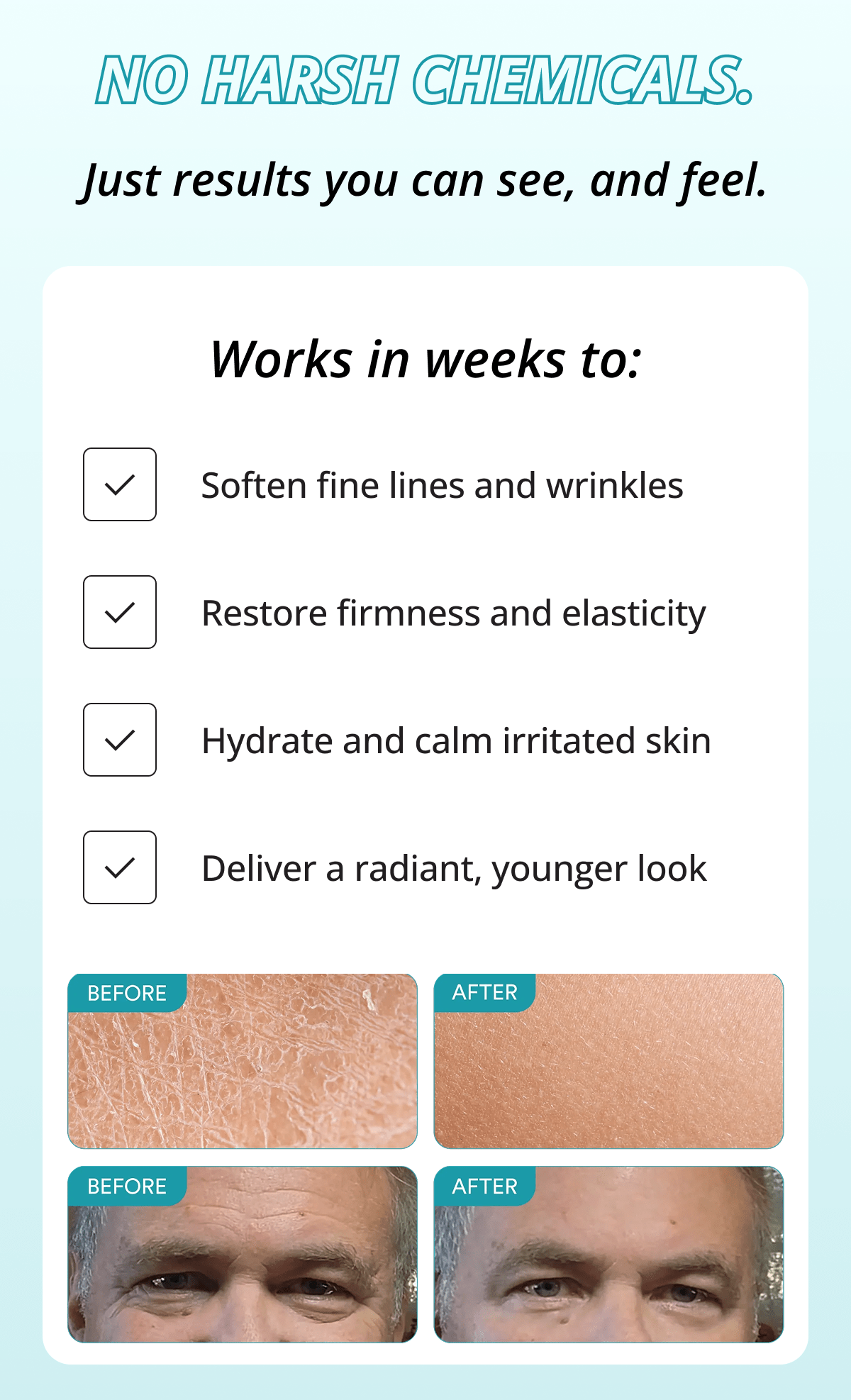 No harsh chemicals. Just results you can see, and feel.  Works in weeks to: Soften fine lines and wrinkles. Restore firmness and elasticity. Hydrate and calm irritated skin. Deliver a radiant, younger look.