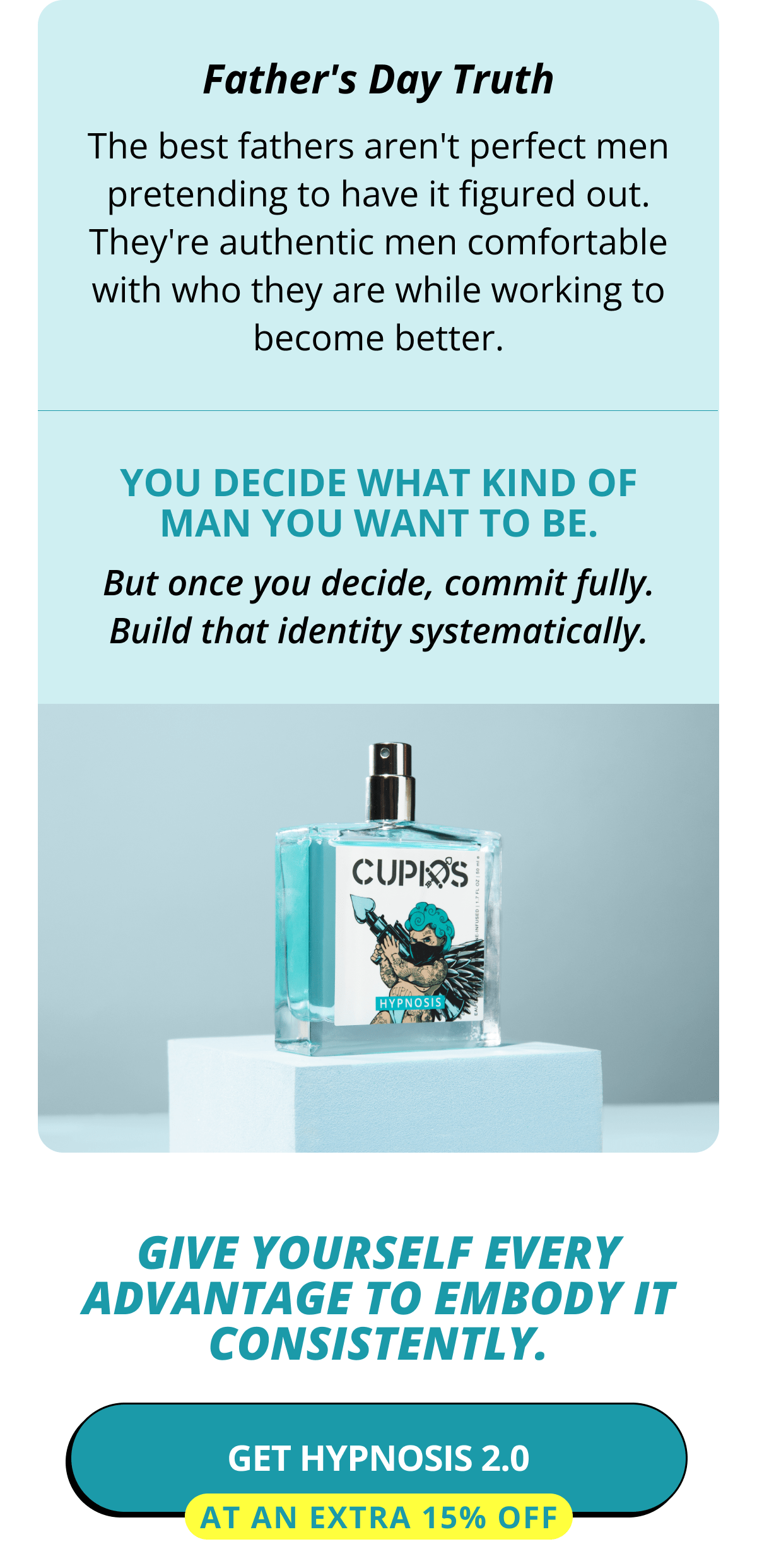 Father's Day Truth The best fathers aren't perfect men pretending to have it figured out. They're authentic men comfortable with who they are while working to become better. You decide what kind of man you want to be. But once you decide, commit fully. Build that identity systematically. Give yourself every advantage to embody it consistently. Get Hypnosis 2.0 at an Extra 15% OFF