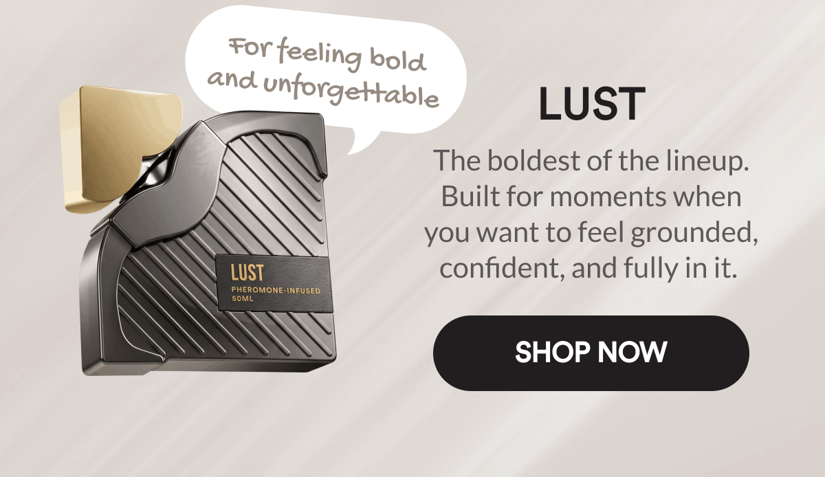 Lust. For feeling bold and unforgettable. The boldest of the lineup. Built for moments when you want to feel grounded, confident, and fully in it. Shop Now.