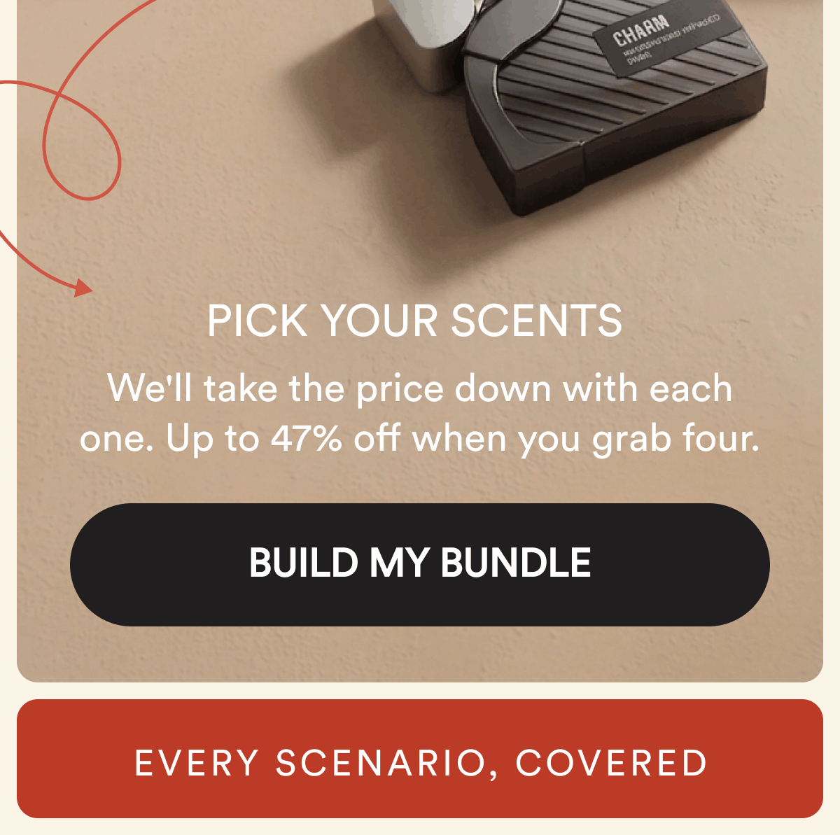 Pick your scents. We'll take the price down with each one. Up to 47% off when you grab four. BUILD MY BUNDLE. Every scenario, covered.