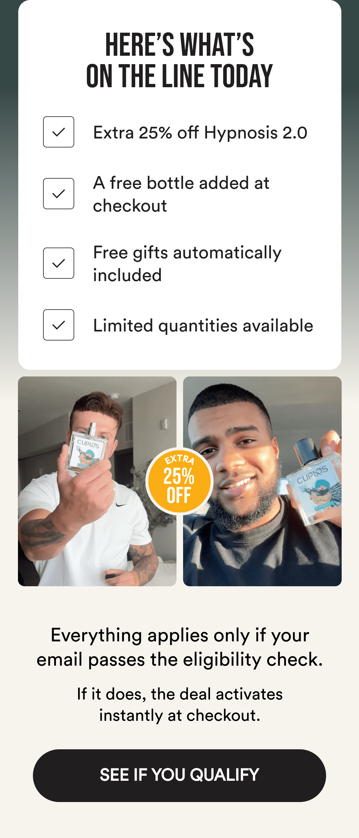 Here's what's on the line today Extra 25% off Hypnosis 2.0 A free bottle added at checkout Free gifts automatically included Limited quantities available Everything applies only if your email passes the eligibility check. If it does, the deal activates instantly at checkout. See If You Qualify