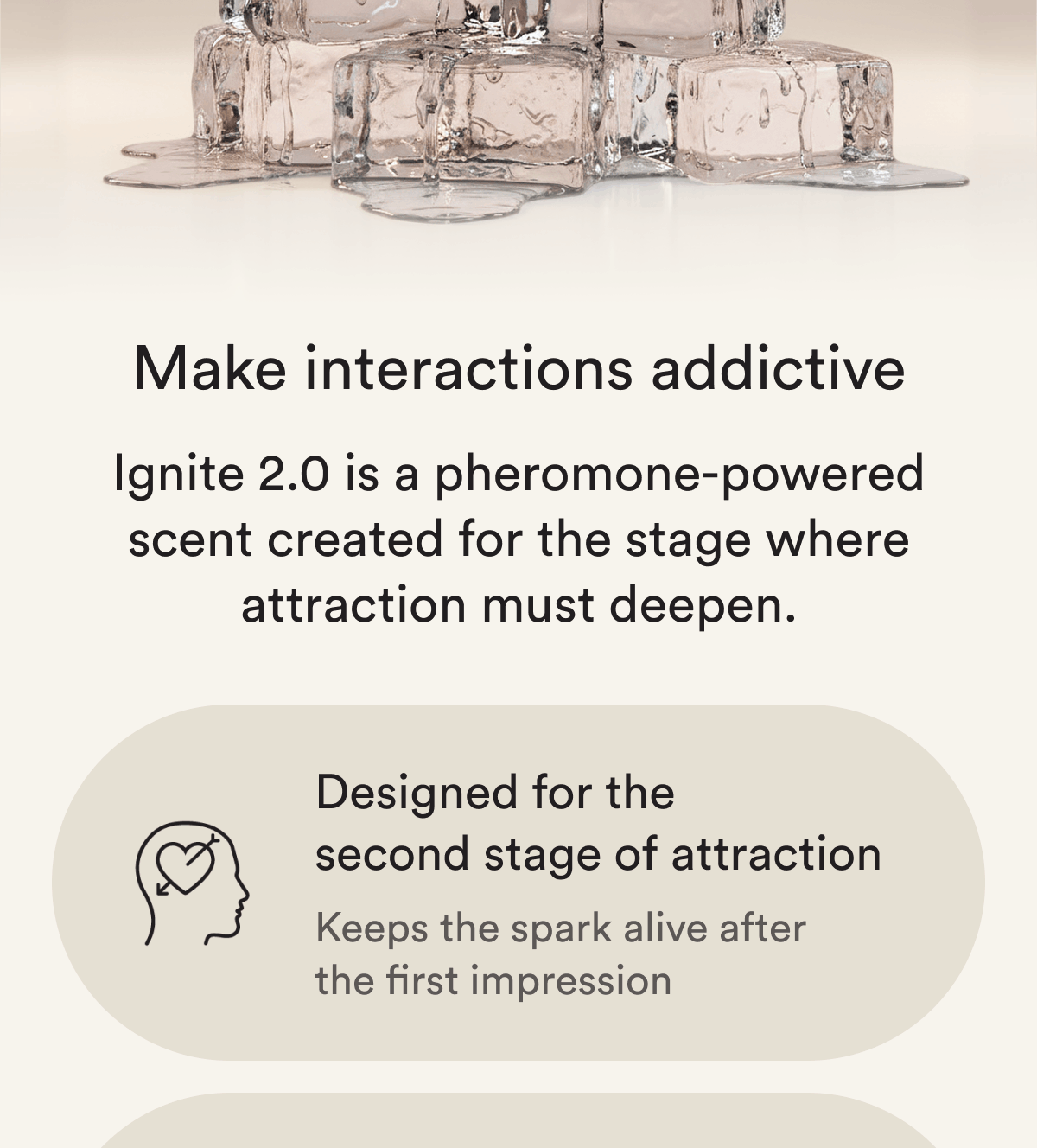 Make interactions addictive Ignite 2.0 is a pheromone-powered scent created for the stage where attraction must deepen. Designed for the second stage of attraction Keeps the spark alive after the first impression