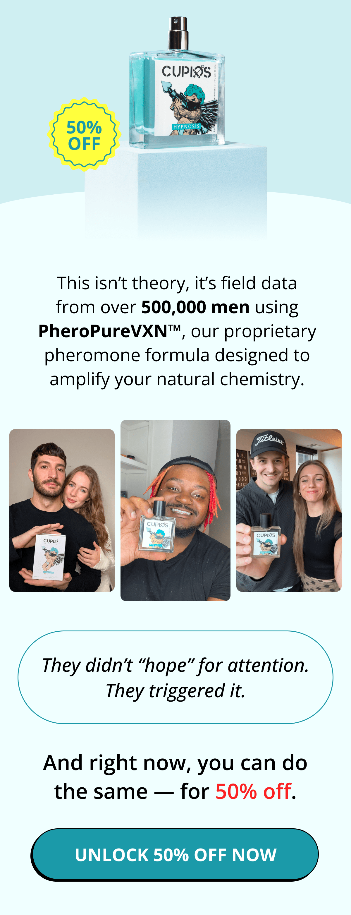 This isn't theory, it's field data from over 500,000 men using PheroPureVXN™, our proprietary pheromone formula designed to amplify your natural chemistry. They didn't 