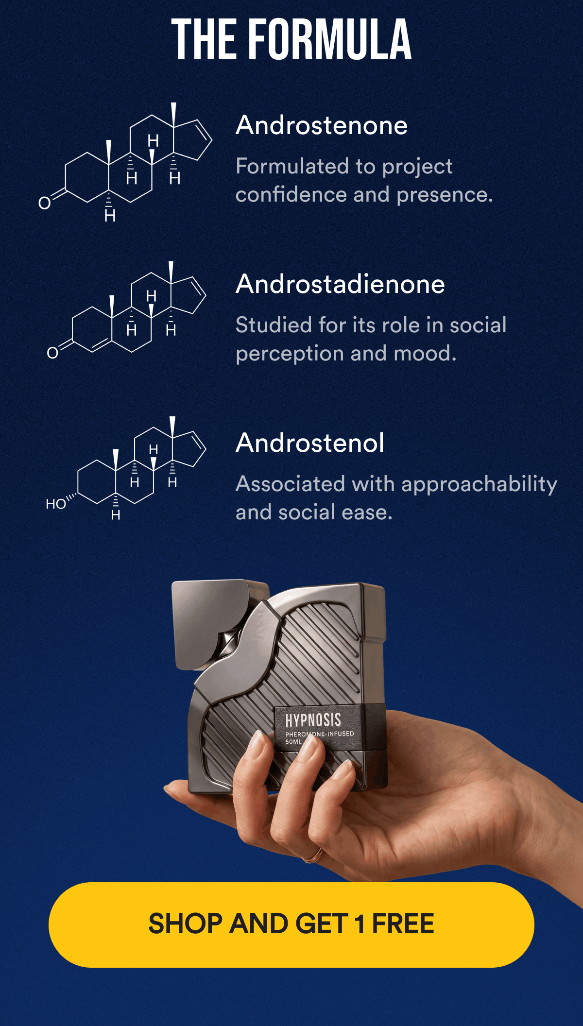 The Formula. Androstenone. Formulated to project confidence and presence. Androstadienone. Studied for its role in social perception and mood. Androstenol. Associated with approachability and social ease. SHOP AND GET 1 FREE.