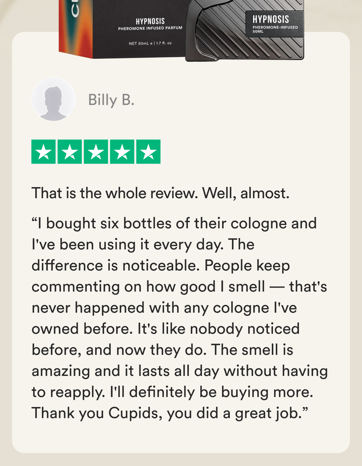 That is the whole review. Well, almost. “I bought six bottles of their cologne and I've been using it every day. The difference is noticeable. People keep commenting on how good I smell — that's never happened with any cologne I've owned before. It's like nobody noticed before, and now they do. The smell is amazing and it lasts all day without having to reapply. I'll definitely be buying more. Thank you Cupids, you did a great job.” Billy B. 