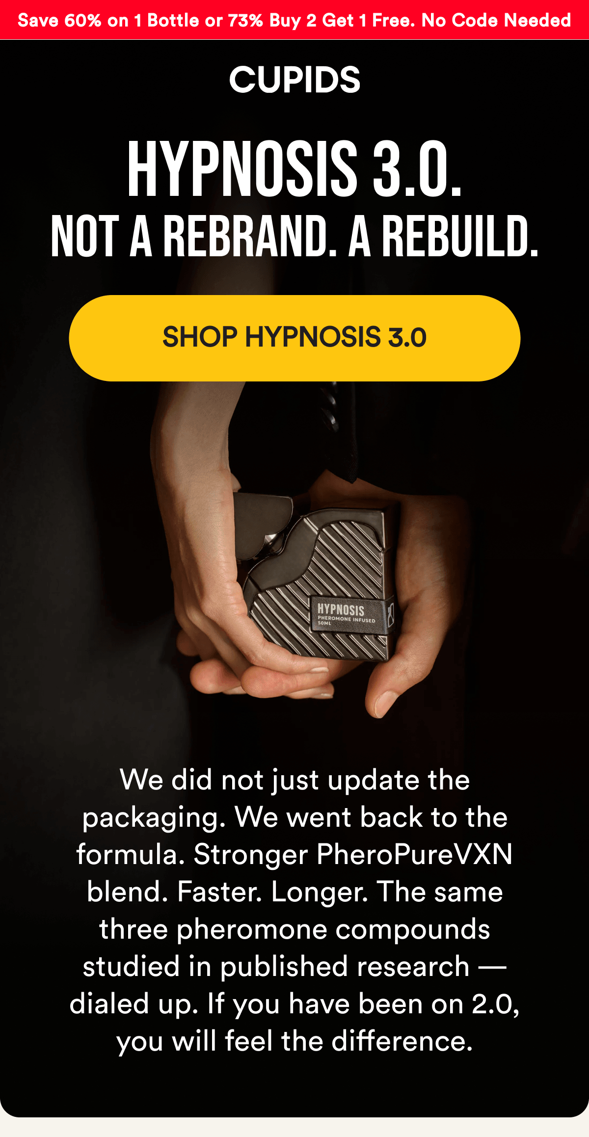 Save 60% on 1 Bottle or 73% Buy 2 Get 1 Free — No Code Needed. HYPNOSIS 3.0. Not a rebrand. A rebuild. SHOP HYPNOSIS 3.0 - We did not just update the packaging. We went back to the formula. Stronger PheroPureVXN blend. Faster. Longer. The same three pheromone compounds studied in published research — dialed up. If you have been on 2.0, you will feel the difference.