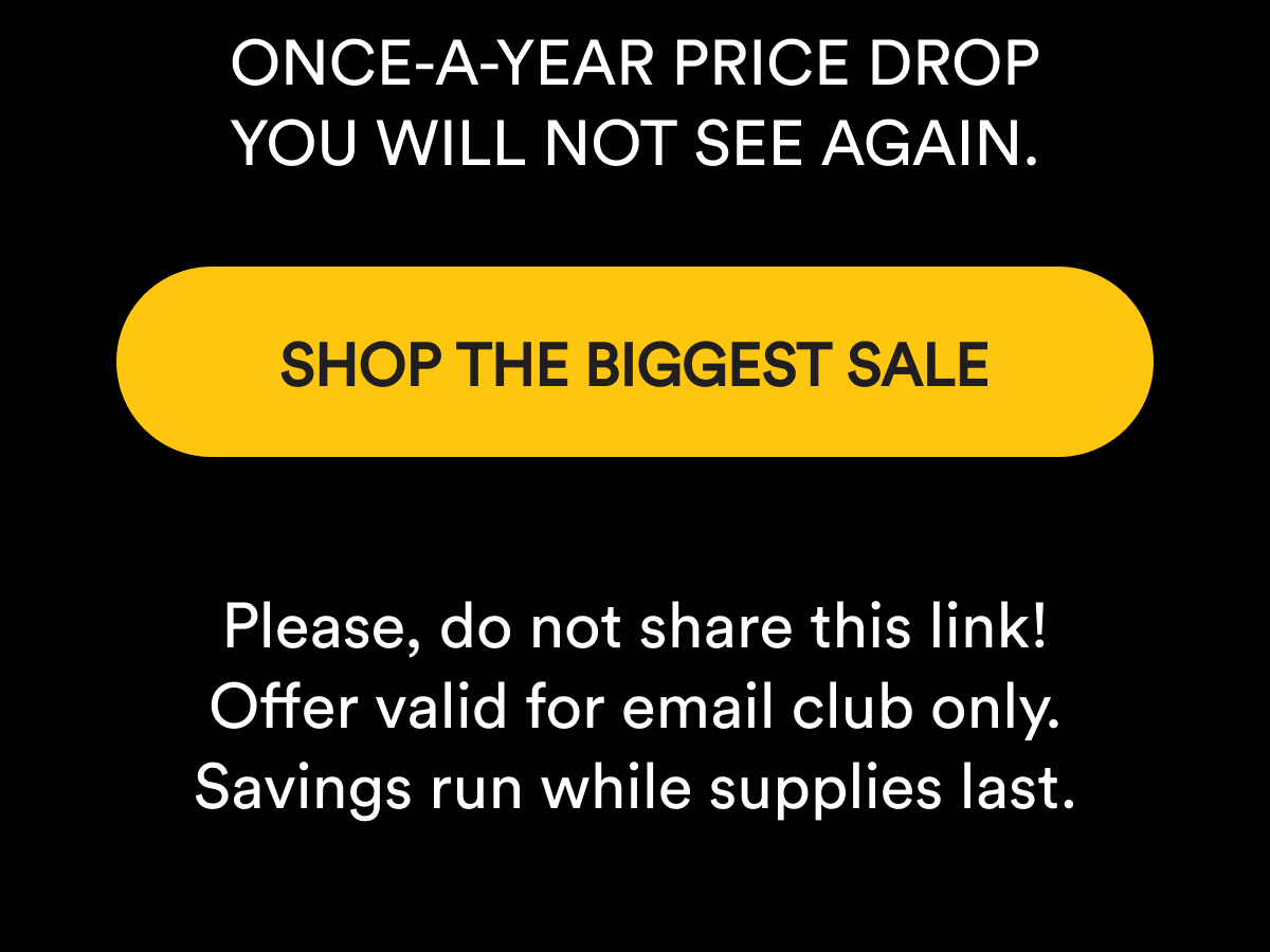 Once-a-year price drop you will not see again. Shop the biggest sale. Please, do not share this link! Offer valid for email club only. Savings run while supplies last.