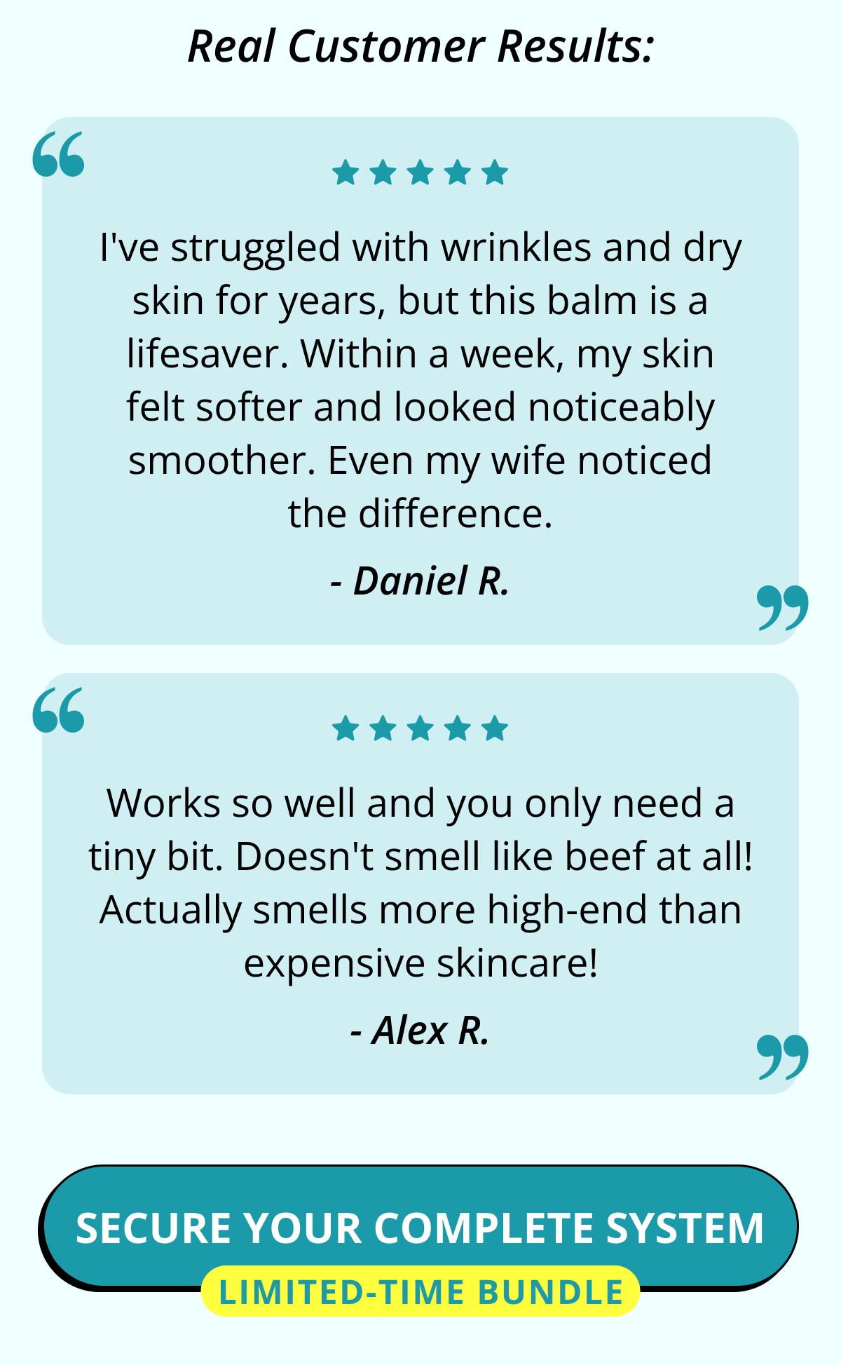 Real Customer Results: I've struggled with wrinkles and dry skin for years, but this balm is a lifesaver. Within a week, my skin felt softer and looked noticeably smoother. Even my wife noticed the difference. - Daniel R. Works so well and you only need a tiny bit. Doesn't smell like beef at all! Actually smells more high-end than expensive skincare! - Alex R. Secure Your Complete System Limited-Time Bundle