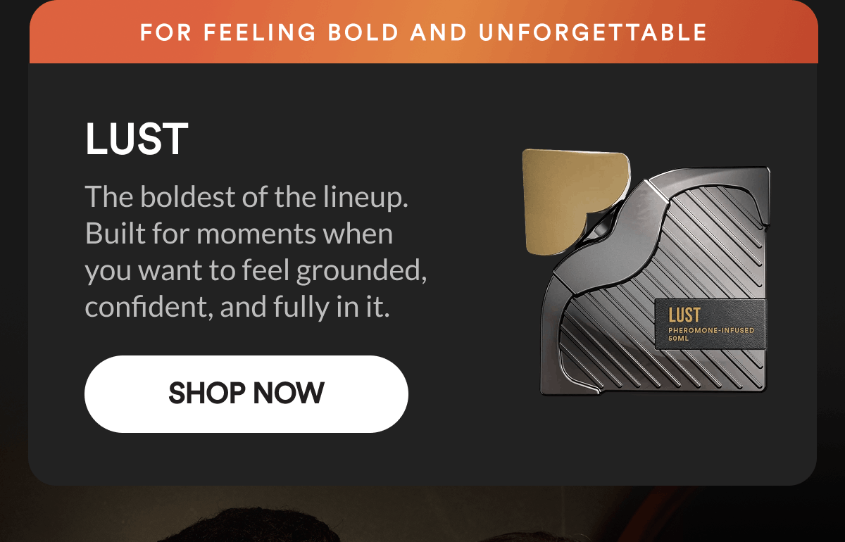 Lust. For feeling bold and unforgettable. The boldest of the lineup. Built for moments when you want to feel grounded, confident, and fully in it. Shop Now.
