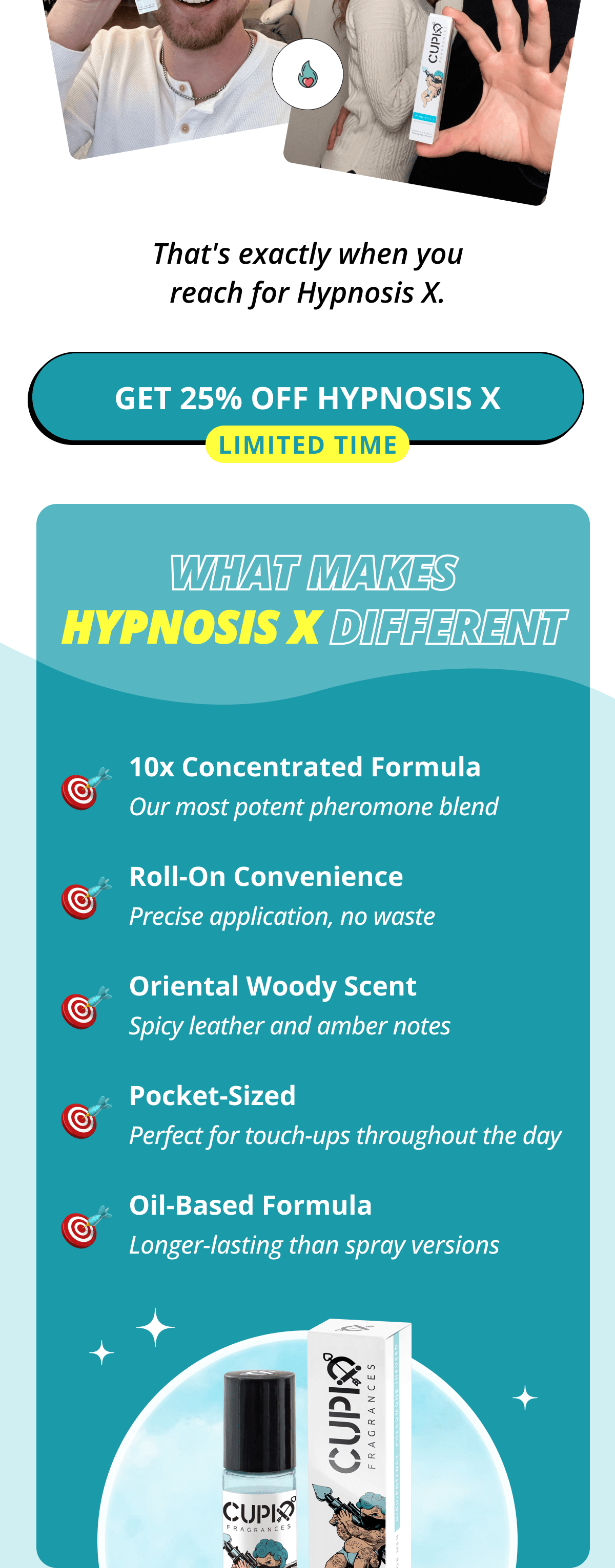 That's exactly when you reach for Hypnosis X.  >> Get 25% OFF Hypnosis X (Limited Time)  What Makes Hypnosis X Different:  10x Concentrated Formula - Our most potent pheromone blend Roll-On Convenience - Precise application, no waste Oriental Woody Scent - Spicy leather and amber notes Pocket-Sized - Perfect for touch-ups throughout the day Oil-Based Formula - Longer-lasting than spray versions