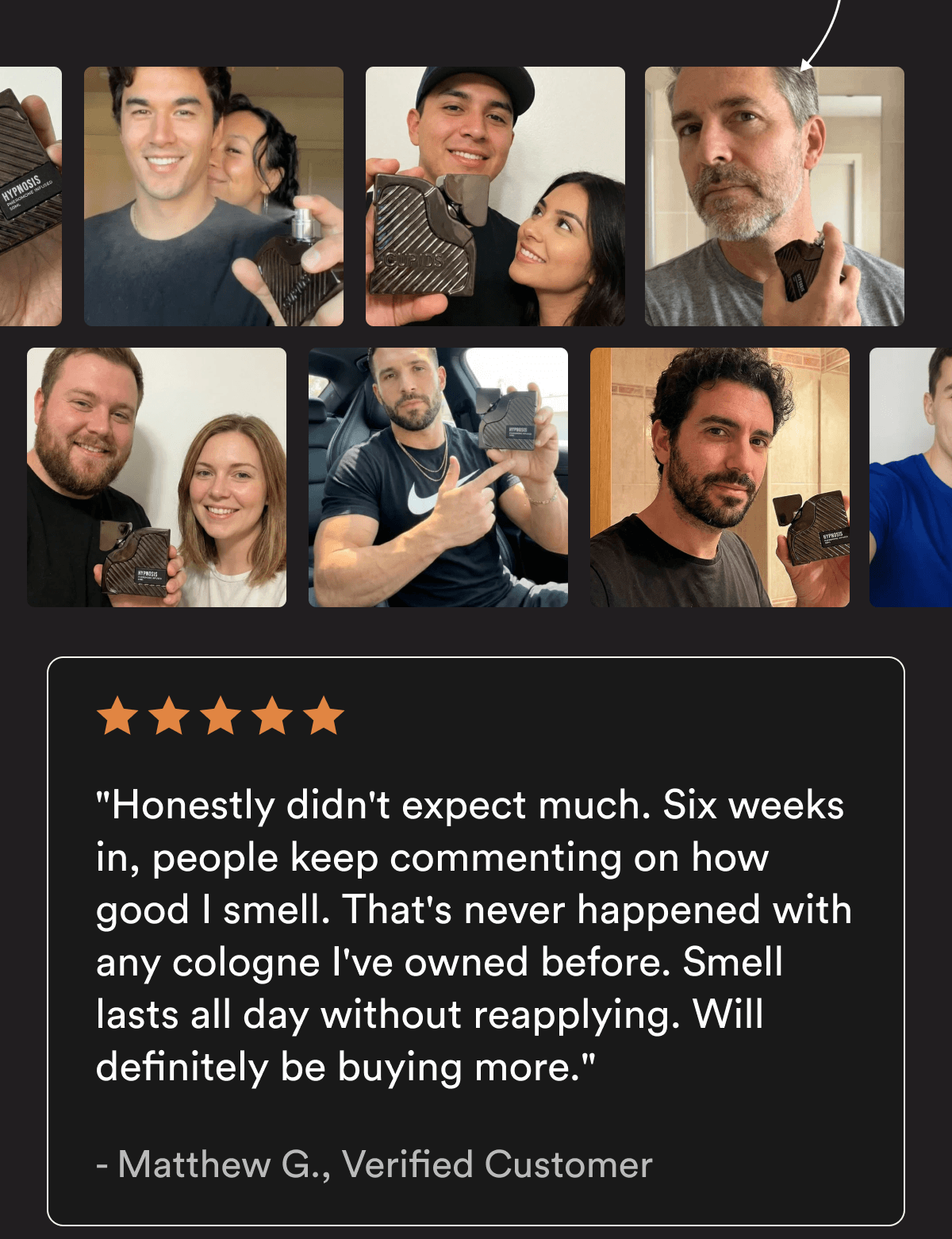 "Honestly didn't expect much. Six weeks in, people keep commenting on how good I smell. That's never happened with any cologne I've owned before. Smell lasts all day without reapplying. Will definitely be buying more." — Matthew G., Verified Customer