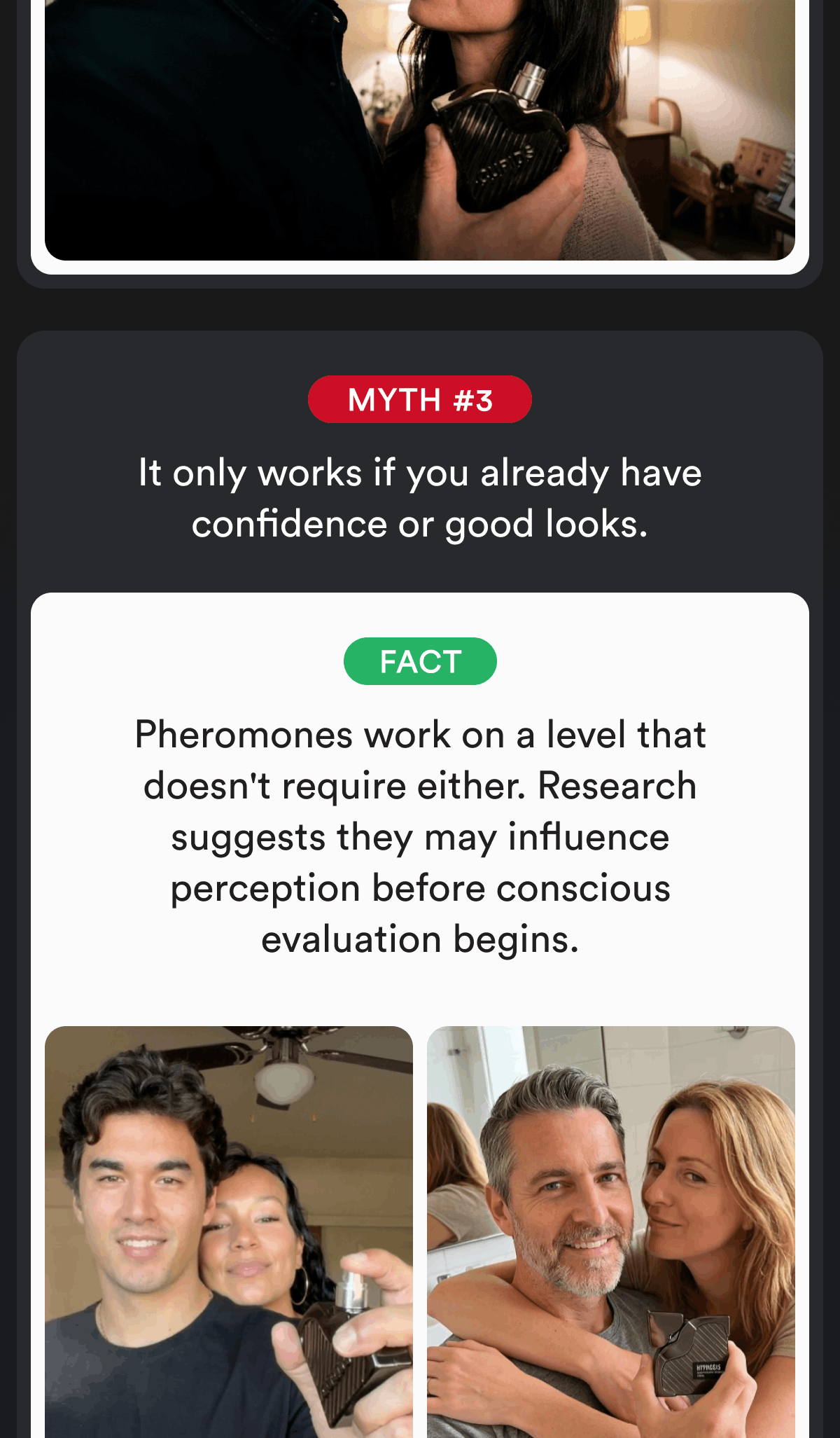 Myth #3. It only works if you already have confidence or good looks. Fact. Pheromones work on a level that doesn't require either. Research suggests they may influence perception before conscious evaluation begins.