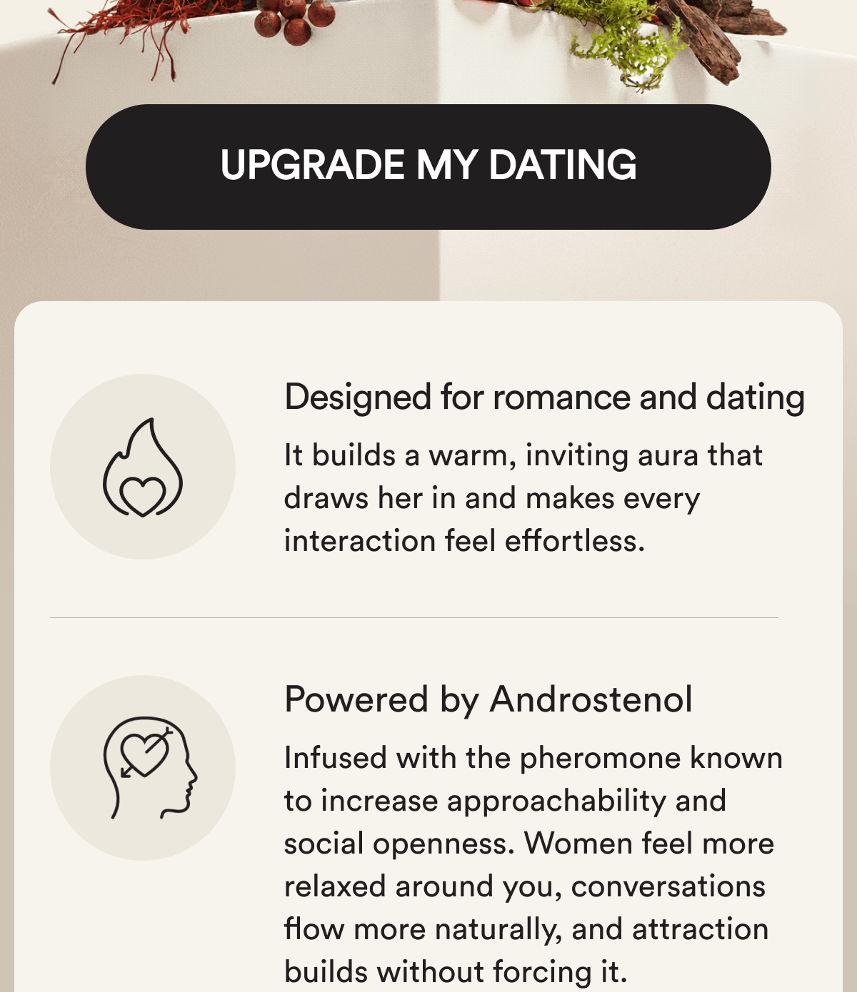 Upgrade My Dating Designed for romance and dating. It builds a warm, inviting aura that draws her in and makes every interaction feel effortless.  Powered by Androstenol Infused with the pheromone known to increase approachability and social openness. Women feel more relaxed around you, conversations flow more naturally, and attraction builds without forcing it.