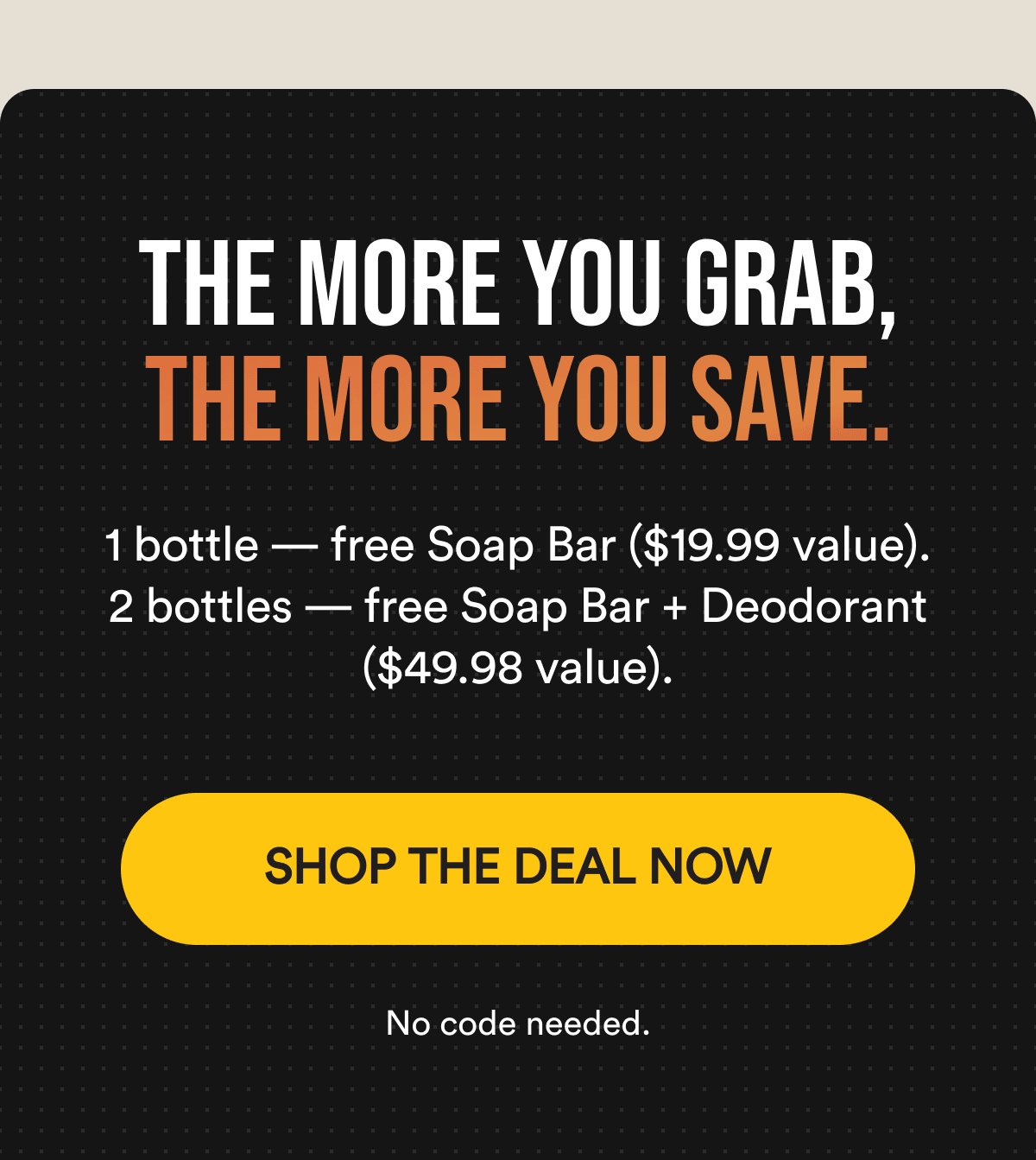 THE MORE YOU GRAB, THE MORE YOU SAVE. 1 bottle — free Soap Bar ($19.99 value). 2 bottles — free Soap Bar + Deodorant ($49.98 value). No code needed. SHOP THE DEAL NOW