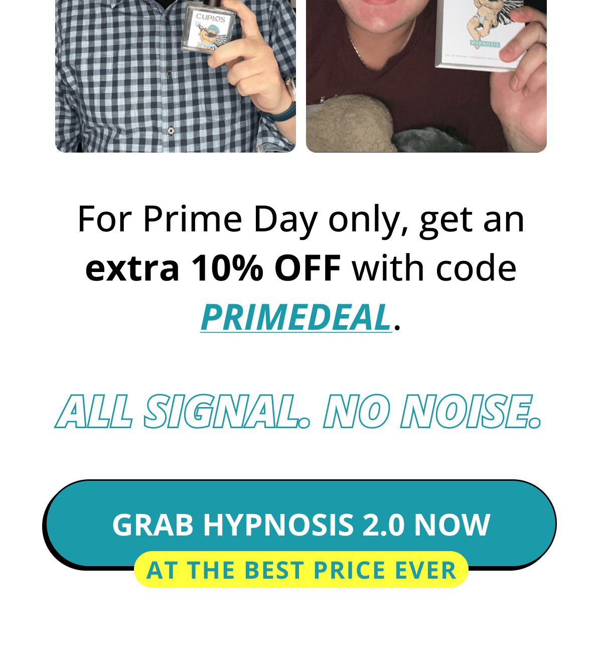 For Prime Day only, get an extra 10% OFF with code PRIMEDEAL. All signal. No noise. GRAB HYPNOSIS 2.0 NOW  At the best price ever