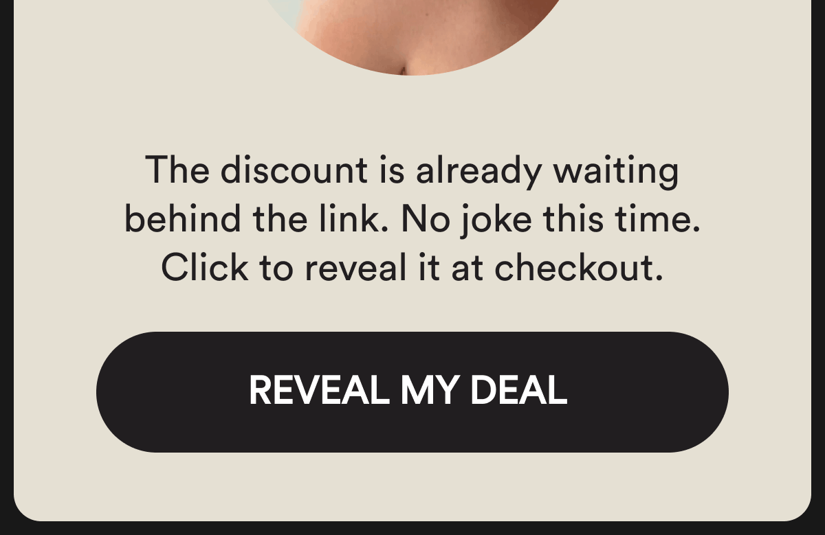 The discount is already waiting behind the link. No joke this time. Click to reveal it at checkout. Reveal my deal