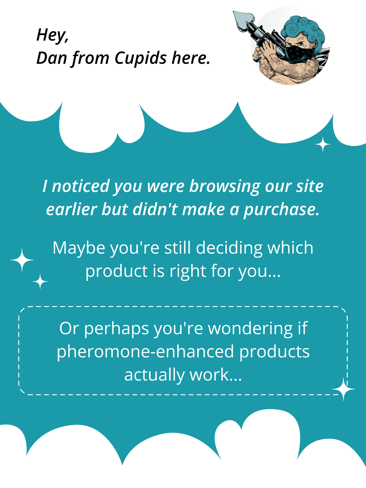 Hey, Dan from Cupids here.  I noticed you were browsing our site earlier but didn't make a purchase.  Maybe you're still deciding which product is right for you...  Or perhaps you're wondering if pheromone-enhanced products actually work...