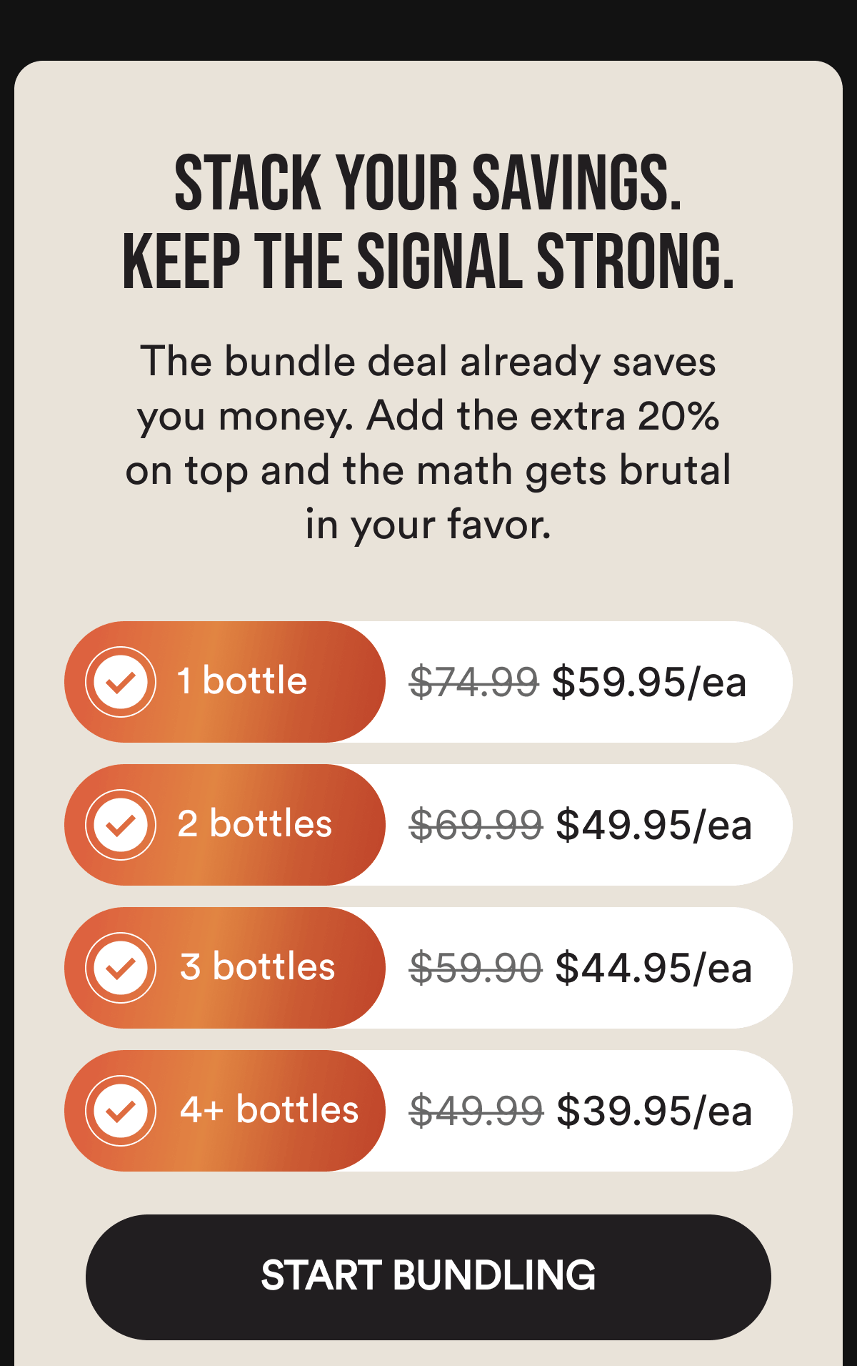 Stack Your Savings. Keep the Signal Strong. The bundle deal already saves you money. Add the extra 20% on top and the math gets brutal in your favor. 1 bottle $74.99 $59.95/ea. 2 bottles $69.99 $49.95/ea. 3 bottles $59.90 $44.95/ea. 4+ bottles $49.99 $39.95/ea. Start Bundling.