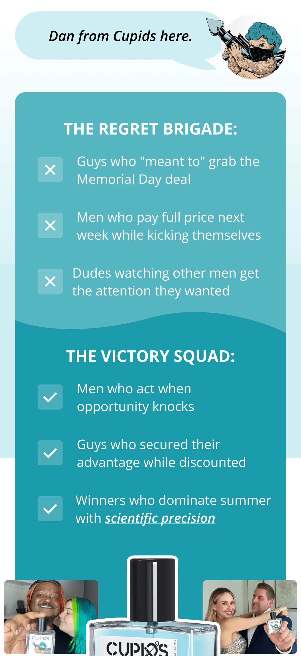 Dan from Cupids here. THE REGRET BRIGADE: Guys who "meant to" grab the Memorial Day deal Men who pay full price next week while kicking themselves Dudes watching other men get the attention they wanted THE VICTORY SQUAD: Men who act when opportunity knocks Guys who secured their advantage while discounted Winners who dominate summer with scientific precision