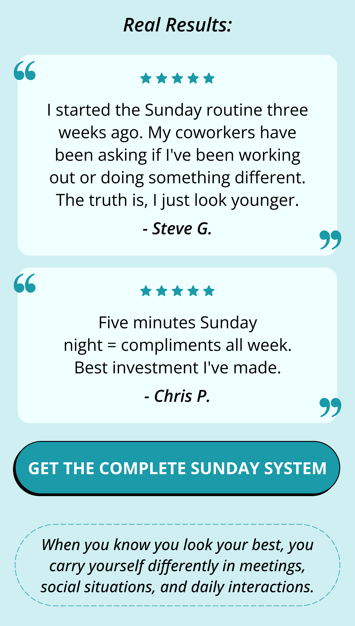 Real Results: I started the Sunday routine three weeks ago. My coworkers have been asking if I've been working out or doing something different. The truth is, I just look younger. - Steve G. Five minutes Sunday night = compliments all week. Best investment I've made. - Chris P. Get the Complete Sunday System When you know you look your best, you carry yourself differently in meetings, social situations, and daily interactions.