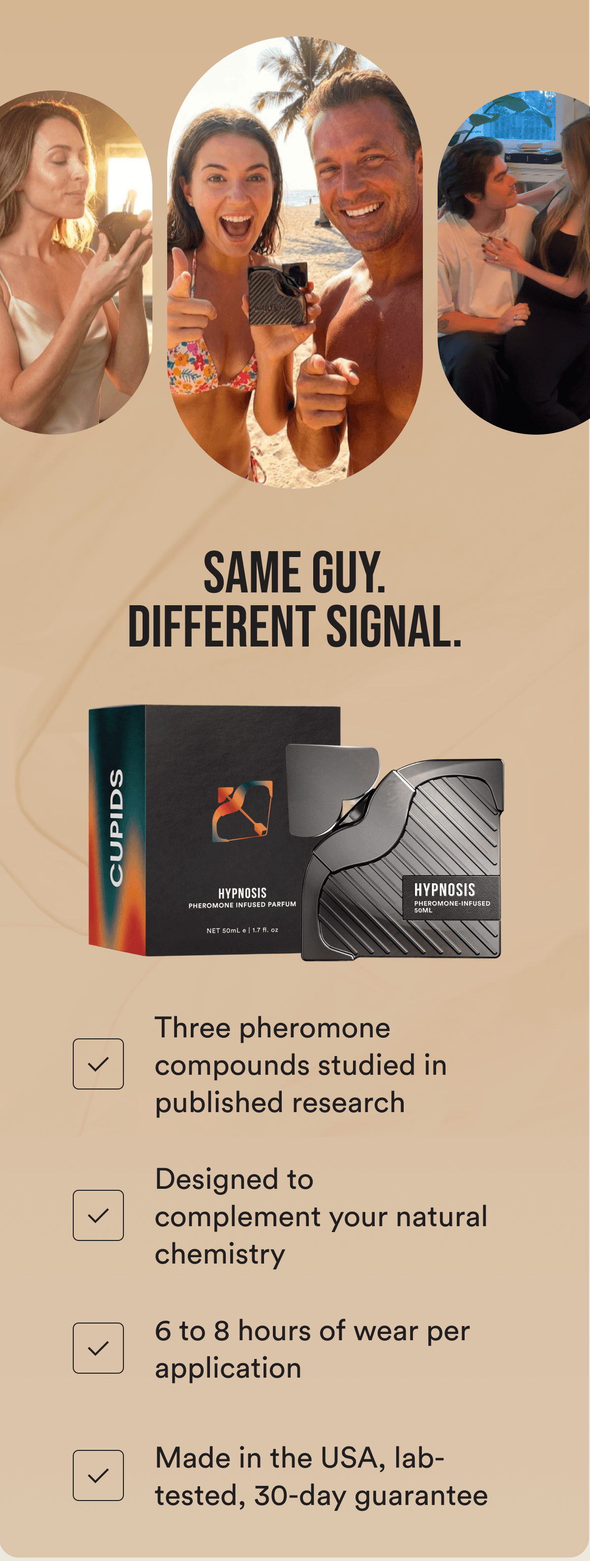 SAME GUY. DIFFERENT SIGNAL. Three pheromone compounds studied in published research Designed to complement your natural chemistry 6 to 8 hours of wear per application Made in the USA, lab-tested, 30-day guarantee