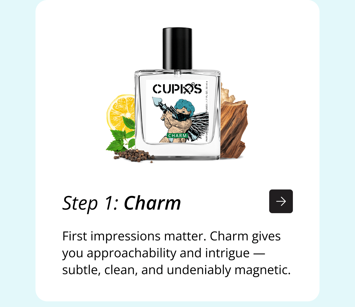 Step 1: Charm First impressions matter. Charm gives you approachability and intrigue — subtle, clean, and undeniably magnetic.